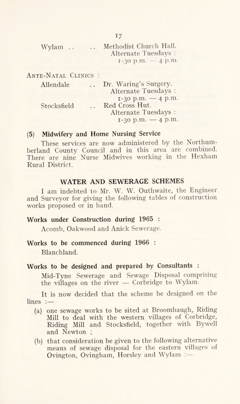 Wylam . . .. Methodist Church Hall. Alternate Tuesdays : 1-30 p.m. — 4 p.m. Ante-Natal Clinics : Allendale .. Dr. Waring’s Surgery. Alternate Tuesdays : 1-30 p.m. — 4 p.m. Stocksfield .. Red Cross Hut. Alternate Tuesdays : 1-30 p.m. 4 p.m. (5) Midwifery and Home Nursing Service These services are now administered by the Northum- berland County Council and in this area are combined. There are nine Nurse Midwives working in the Hexham Rural District. WATER AND SEWERAGE SCHEMES I am indebted to Mr. W. W. Outhwaite, the Engineer and Surveyor for giving the following tables of construction works proposed or in hand. Works under Construction during 1965 : Acomb, Oakwood and Anick Sewerage. Works to be commenced during 1966 : Blanchland. Works to be designed and prepared by Consultants : Mid-Tyne Sewerage and Sewage Disposal comprising the villages on the river — Corbridge to Wylam. It is now decided that the scheme be designed on the lines :— (a) one sewage works to be sited at Broomhaugh, Riding Mill to deal with the western villages of Corbridge, Riding Mill and Stocksfield, together with Bywell and Newton ; (b) that consideration be given to the following alternative means of sewage disposal for the eastern villages of Ovington, Ovingham, Horsley and Wylam :—