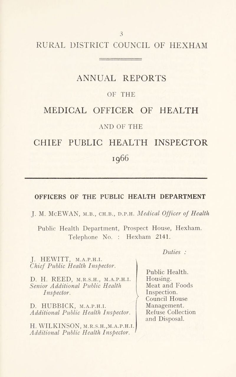 RURAL DISTRICT COUNCIL OF HEXHAM ANNUAL REPORTS OF THE MEDICAL OFFICER OF HEALTH AND OF THE CHIEF PUBLIC HEALTH INSPECTOR 1966 OFFICERS OF THE PUBLIC HEALTH DEPARTMENT J. M. McEWAN, m.b., ch.b., d.p.h. Medical Officer of Health Public Health Department, Prospect House, Hexham. Telephone No. : Hexham 2141. J. HEWITT, m.a.p.h.i. Chief Public Health Inspector. D. H. REED, M.R.S.H., M.A.P.H.I. Senior Additional Public Health Inspector. D. HUBBICK, m.a.p.h.i. Additional Public Health Inspector. H. WILKINSON, M.R.S.H.,M.A.P.H.I. Additional Public Health Inspector. ' Duties : Public Health. Housing. Meat and Foods Inspection. Council House Management. Refuse Collection and Disposal.