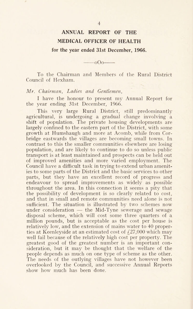 ANNUAL REPORT OF THE MEDICAL OFFICER OF HEALTH for the year ended 31st December, 1966. oOo To the Chairman and Members of the Rural District Council of Hexham. Mr. Chairman, Ladies and Gentlemen, I have the honour to present my Annual Report for the year ending 31st December, 1966. This very large Rural District, still predominantly agricultural, is undergoing a gradual change involving a shift of population. The private housing developments are largely confined to the eastern part of the District, with some growth at Humshaugh and more at Acomb, while from Cor- bridge eastwards the villages are becoming small towns. In contrast to this the smaller communities elsewhere are losing population, and are likely to continue to do so unless public transport is at least maintained and prospects can be held out of improved amenities and more varied employment. The Council have a difficult task in trying to extend urban amenit- ies to some parts of the District and the basic services to other parts, but they have an excellent record of progress and endeavour to spread improvements as widely as possible throughout the area. In this connection it seems a pity that the possibility of development is so clearly related to cost, and that in small and remote communities need alone is not sufficient. The situation is illustrated by two schemes now under consideration — the Mid-Tyne sewerage and sewage disposal scheme, which will cost some three quarters of a million pounds, but is acceptable as the cost per house is relatively low, and the extension of mains water to 40 proper- ties at Keenleyside at an estimated cost of £27,000 which may well fail because of the relatively high cost per property. The greatest good of the greatest number is an important con- sideration, but it may be thought that the welfare of the people depends as much on one type of scheme as the other. The needs of the outlying villages have not however been overlooked by the Council, and successive Annual Reports show how much has been done.