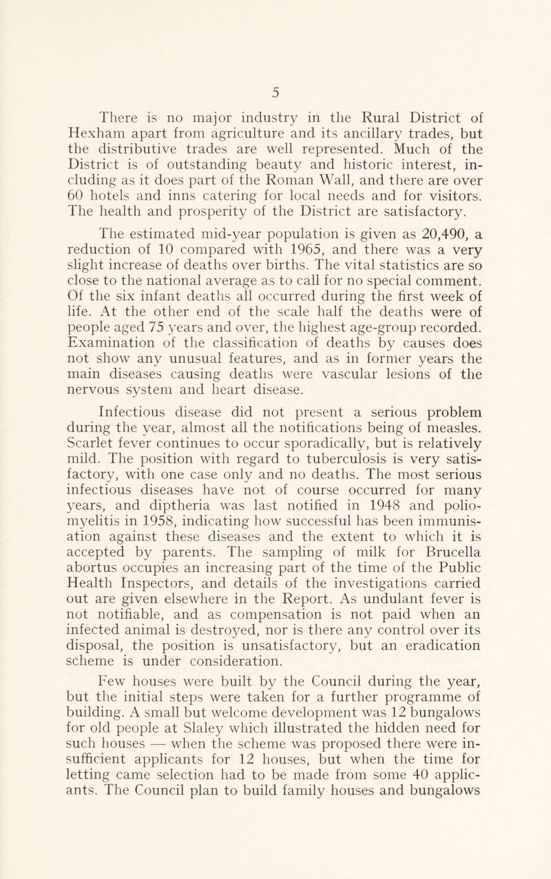 There is no major industry in the Rural District of Hexham apart from agriculture and its ancillary trades, but the distributive trades are well represented. Much of the District is of outstanding beauty and historic interest, in- cluding as it does part of the Roman Wall, and there are over 60 hotels and inns catering for local needs and for visitors. The health and prosperity of the District are satisfactory. The estimated mid-year population is given as 20,490, a reduction of 10 compared with 1965, and there was a very slight increase of deaths over births. The vital statistics are so close to the national average as to call for no special comment. Of the six infant deaths all occurred during the first week of life. At the other end of the scale half the deaths were of people aged 75 years and over, the highest age-group recorded. Examination of the classification of deaths by causes does not show any unusual features, and as in former years the main diseases causing deaths were vascular lesions of the nervous system and heart disease. Infectious disease did not present a serious problem during the year, almost ail the notifications being of measles. Scarlet fever continues to occur sporadically, but is relatively mild. The position with regard to tuberculosis is very satis- factory, with one case only and no deaths. The most serious infectious diseases have not of course occurred for many years, and diptheria was last notified in 1948 and polio- myelitis in 1958, indicating how successful has been immunis- ation against these diseases and the extent to which it is accepted by parents. The sampling of milk for Brucella abortus occupies an increasing part of the time of the Public Health Inspectors, and details of the investigations carried out are given elsewhere in the Report. As undulant fever is not notifiable, and as compensation is not paid when an infected animal is destroyed, nor is there any control over its disposal, the position is unsatisfactory, but an eradication scheme is under consideration. Few houses were built by the Council during the year, but the initial steps were taken for a further programme of building. A small but welcome development was 12 bungalows for old people at Slaley which illustrated the hidden need for such houses — when the scheme was proposed there were in- sufficient applicants for 12 houses, but when the time for letting came selection had to be made from some 40 applic- ants. The Council plan to build family houses and bungalows