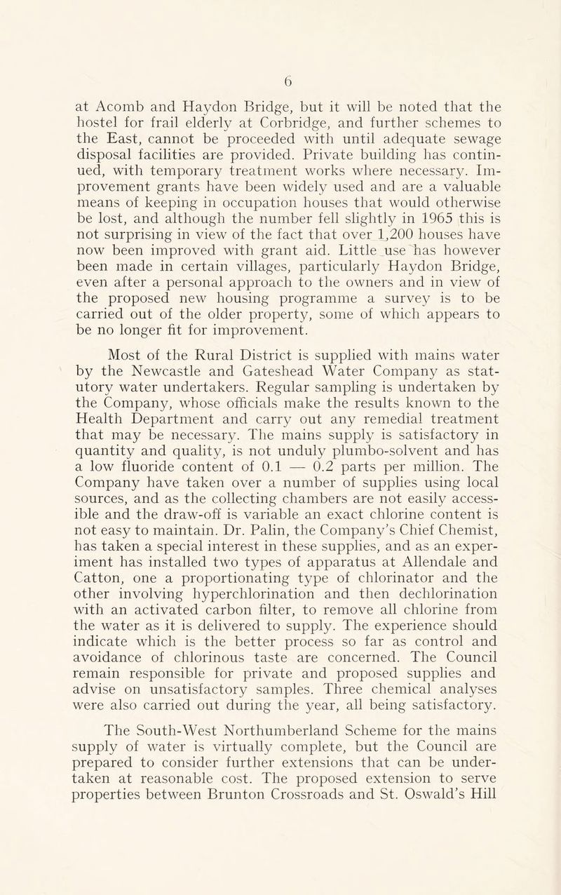 at Acomb and Haydon Bridge, but it will be noted that the hostel for frail elderly at Corbridge, and further schemes to the East, cannot be proceeded with until adequate sewage disposal facilities are provided. Private building has contin- ued, with temporary treatment works where necessary. Im- provement grants have been widely used and are a valuable means of keeping in occupation houses that would otherwise be lost, and although the number fell slightly in 1965 this is not surprising in view of the fact that over 1,200 houses have now been improved with grant aid. Little use has however been made in certain villages, particularly Haydon Bridge, even after a personal approach to the owners and in view of the proposed new housing programme a survey is to be carried out of the older property, some of which appears to be no longer fit for improvement. Most of the Rural District is supplied with mains water by the Newcastle and Gateshead Water Company as stat- utory water undertakers. Regular sampling is undertaken by the Company, whose officials make the results known to the Health Department and carry out any remedial treatment that may be necessary. The mains supply is satisfactory in quantity and quality, is not unduly plumbo-solvent and has a low fluoride content of 0.1 — 0.2 parts per million. The Company have taken over a number of supplies using local sources, and as the collecting chambers are not easily access- ible and the draw-off is variable an exact chlorine content is not easy to maintain. Dr. Palin, the Company’s Chief Chemist, has taken a special interest in these supplies, and as an exper- iment has installed two types of apparatus at Allendale and Catton, one a proportionating type of chlorinator and the other involving hyperchlorination and then dechlorination with an activated carbon filter, to remove all chlorine from the water as it is delivered to supply. The experience should indicate which is the better process so far as control and avoidance of chlorinous taste are concerned. The Council remain responsible for private and proposed supplies and advise on unsatisfactory samples. Three chemical analyses were also carried out during the year, all being satisfactory. The South-West Northumberland Scheme for the mains supply of water is virtually complete, but the Council are prepared to consider further extensions that can be under- taken at reasonable cost. The proposed extension to serve properties between Brunton Crossroads and St. Oswald’s Hill