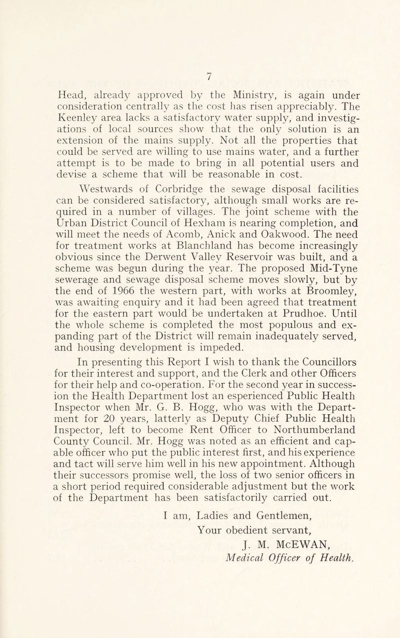 Head, already approved by the Ministry, is again under consideration centrally as the cost has risen appreciably. The Keenley area lacks a satisfactory water supply, and investig- ations of local sources show that the only solution is an extension of the mains supply. Not all the properties that could be served are willing to use mains water, and a further attempt is to be made to bring in all potential users and devise a scheme that will be reasonable in cost. Westwards of Corbridge the sewage disposal facilities can be considered satisfactory, although small works are re- quired in a number of villages. The joint scheme with the Urban District Council of Hexham is nearing completion, and will meet the needs of Acomb, Anick and Oakwood. The need for treatment works at Blanchland has become increasingly obvious since the Derwent Valley Reservoir was built, and a scheme was begun during the year. The proposed Mid-Tyne sewerage and sewage disposal scheme moves slowly, but by the end of 1966 the western part, with works at Broomley, was awaiting enquiry and it had been agreed that treatment for the eastern part would be undertaken at Prudhoe. Until the whole scheme is completed the most populous and ex- panding part of the District will remain inadequately served, and housing development is impeded. In presenting this Report I wish to thank the Councillors for their interest and support, and the Clerk and other Officers for their help and co-operation. For the second year in success- ion the Health Department lost an esperienced Public Health Inspector when Mr. G. B. Hogg, who was with the Depart- ment for 20 years, latterly as Deputy Chief Public Health Inspector, left to become Rent Officer to Northumberland County Council. Mr. Hogg was noted as an efficient and cap- able officer who put the public interest first, and his experience and tact will serve him well in his new appointment. Although their successors promise well, the loss of two senior officers in a short period required considerable adjustment but the work of the Department has been satisfactorily carried out. I am, Ladies and Gentlemen, Your obedient servant, J. M. McEWAN, Medical Officer of Health.