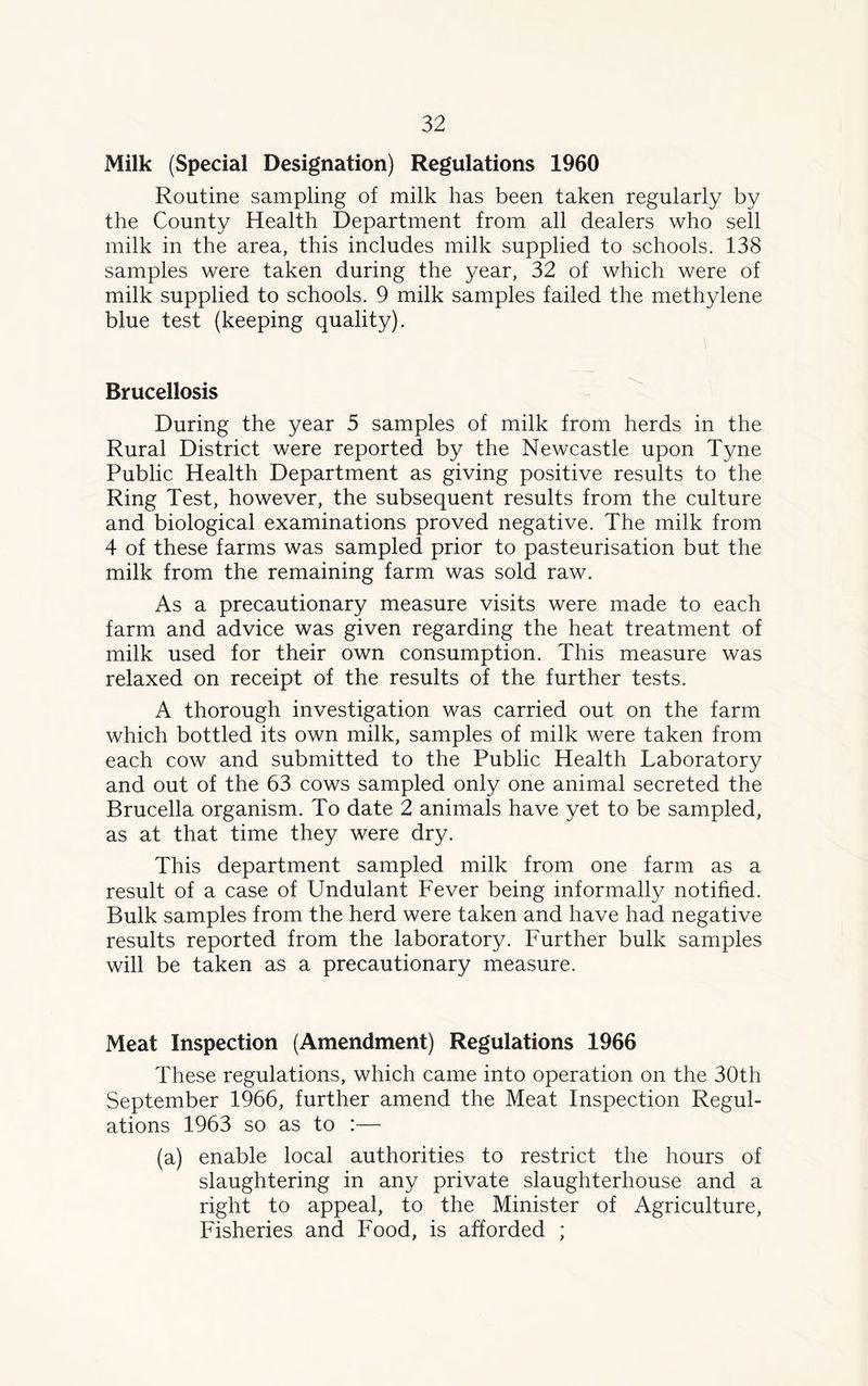 Milk (Special Designation) Regulations 1960 Routine sampling of milk has been taken regularly by the County Health Department from all dealers who sell milk in the area, this includes milk supplied to schools. 138 samples were taken during the year, 32 of which were of milk supplied to schools. 9 milk samples failed the methylene blue test (keeping quality). Brucellosis During the year 5 samples of milk from herds in the Rural District were reported by the Newcastle upon Tyne Public Health Department as giving positive results to the Ring Test, however, the subsequent results from the culture and biological examinations proved negative. The milk from 4 of these farms was sampled prior to pasteurisation but the milk from the remaining farm was sold raw. As a precautionary measure visits were made to each farm and advice was given regarding the heat treatment of milk used for their own consumption. This measure was relaxed on receipt of the results of the further tests. A thorough investigation was carried out on the farm which bottled its own milk, samples of milk were taken from each cow and submitted to the Public Health Laboratory and out of the 63 cows sampled only one animal secreted the Brucella organism. To date 2 animals have yet to be sampled, as at that time they were dry. This department sampled milk from one farm as a result of a case of Undulant Fever being informally notified. Bulk samples from the herd were taken and have had negative results reported from the laboratory. Further bulk samples will be taken as a precautionary measure. Meat Inspection (Amendment) Regulations 1966 These regulations, which came into operation on the 30th September 1966, further amend the Meat Inspection Regul- ations 1963 so as to :— (a) enable local authorities to restrict the hours of slaughtering in any private slaughterhouse and a right to appeal, to the Minister of Agriculture, Fisheries and Food, is afforded ;