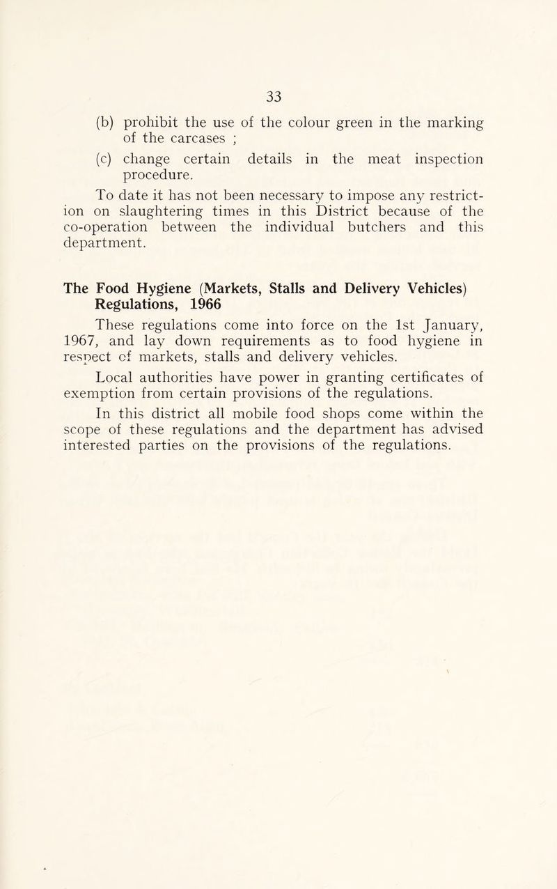 (b) prohibit the use of the colour green in the marking of the carcases ; (c) change certain details in the meat inspection procedure. To date it has not been necessary to impose any restrict- ion on slaughtering times in this District because of the co-operation between the individual butchers and this department. The Food Hygiene (Markets, Stalls and Delivery Vehicles) Regulations, 1966 These regulations come into force on the 1st January, 1967, and lay down requirements as to food hygiene in respect of markets, stalls and delivery vehicles. Local authorities have power in granting certificates of exemption from certain provisions of the regulations. In this district all mobile food shops come within the scope of these regulations and the department has advised interested parties on the provisions of the regulations.
