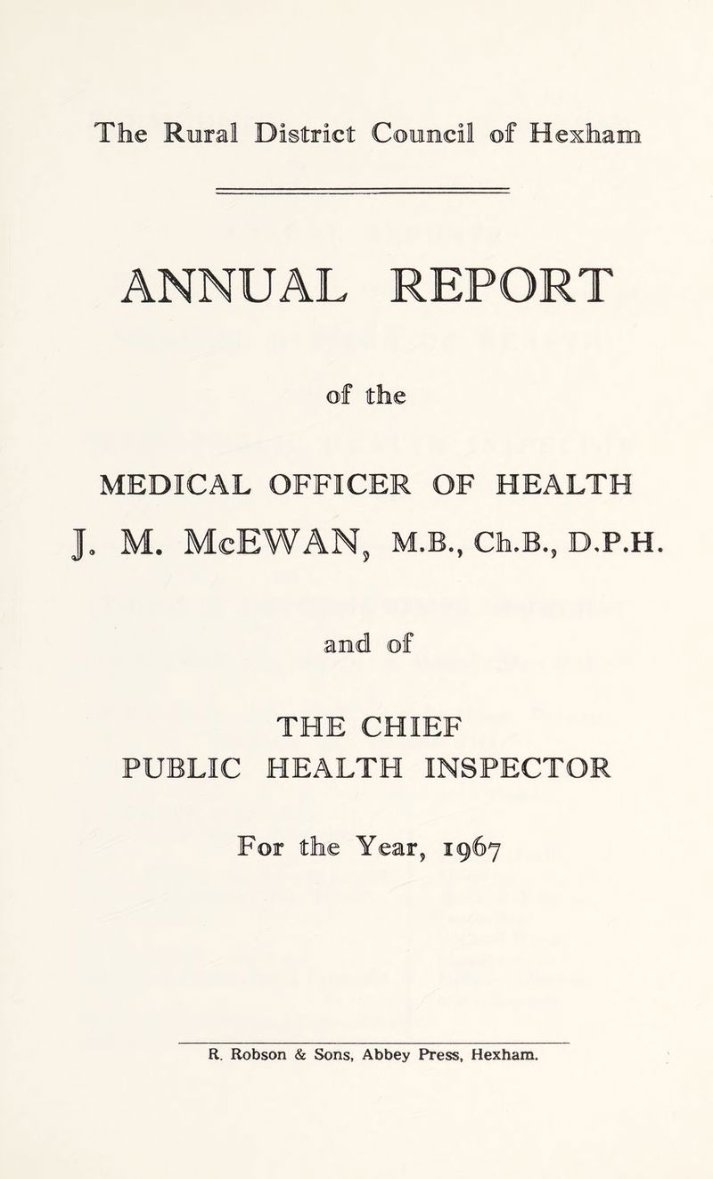 ANNUAL REPORT of the MEDICAL OFFICER OF HEALTH J. M. McEWAN, M.B., Ch.B., D.P.H. and of THE CHIEF PUBLIC HEALTH INSPECTOR For the Year, 1967 R. Robson & Sons, Abbey Press, Hexham.