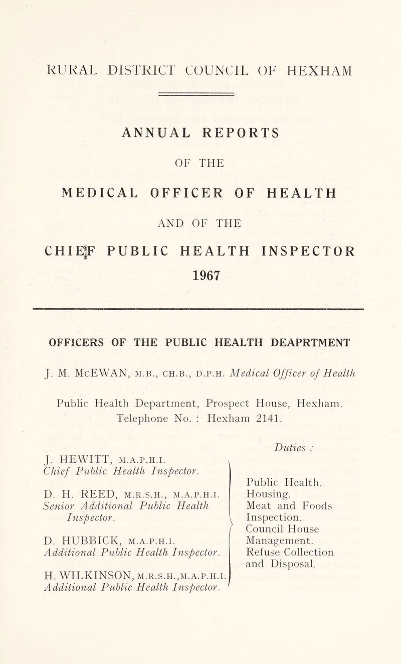 ANNUAL REPORTS OF THE MEDICAL OFFICER OF HEALTH AND OF THE CHIEjF PUBLIC HEALTH INSPECTOR 1967 OFFICERS OF THE PUBLIC HEALTH DEAPRTMENT J. M. McEWAN, m.b., ch.b., d.p.h. Medical Officer of Health Public Health Department, Prospect House, Hexham. Telephone No. : Hexham 2141. J. HEWITT, m.a.p.h.i. v Chief Public Health Inspector. D. H. REED, M.R.S.H., M.A.P.H.I. Senior Additional Public Health Inspector. \ f D. HUBBICK, m.a.p.h.i. Additional Public Health Inspector. H. WILKINSON, M.R.S.H.,M.A.P.H.I. Additional Public Health Inspector. Duties : Public Health. Housing. Meat and Foods Inspection. Council House Management. Refuse Collection and Disposal.