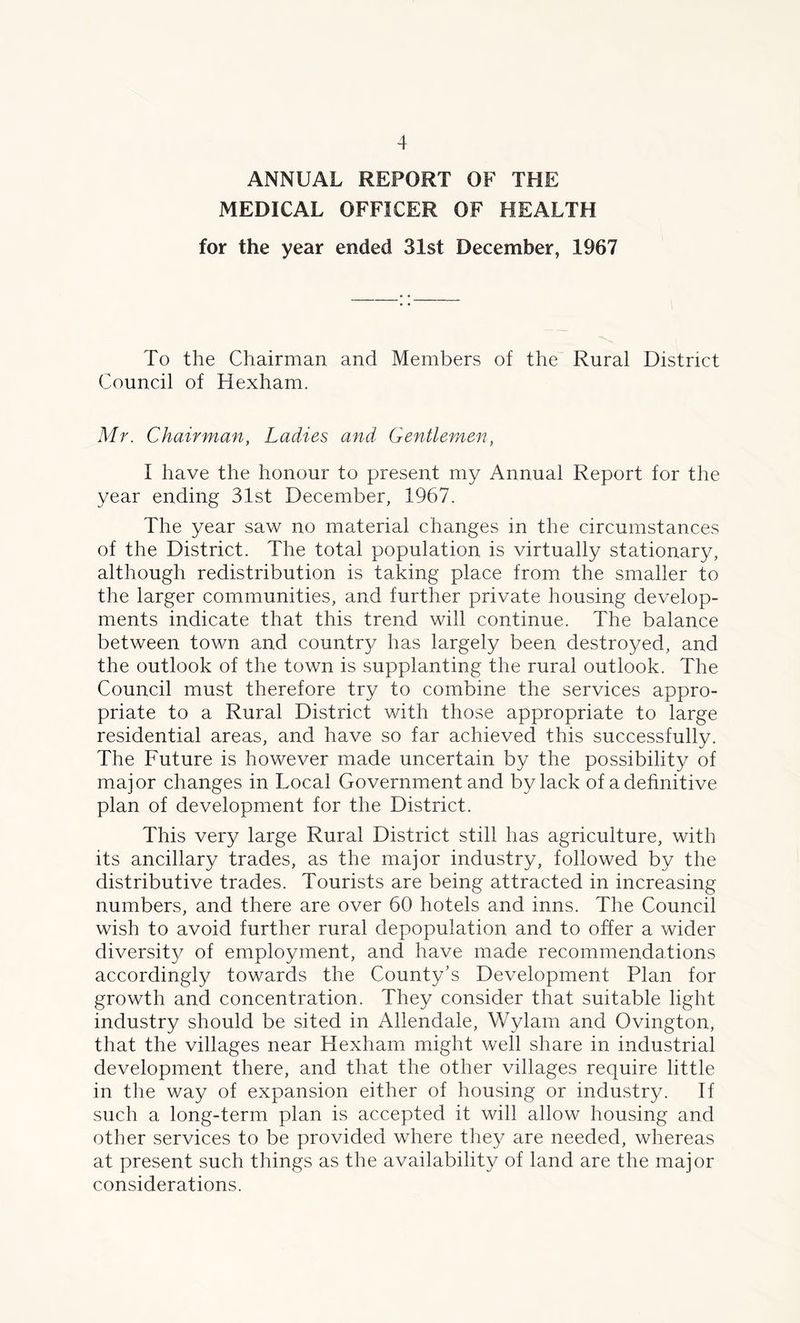 ANNUAL REPORT OF THE MEDICAL OFFICER OF HEALTH for the year ended 31st December, 1967 To the Chairman and Members of the Rural District Council of Hexham. Mr. Chairman, Ladies and Gentlemen, I have the honour to present my Annual Report for the year ending 31st December, 1967. The year saw no material changes in the circumstances of the District. The total population is virtually stationary, although redistribution is taking place from the smaller to the larger communities, and further private housing develop- ments indicate that this trend will continue. The balance between town and country has largely been destroyed, and the outlook of the town is supplanting the rural outlook. The Council must therefore try to combine the services appro- priate to a Rural District with those appropriate to large residential areas, and have so far achieved this successfully. The Future is however made uncertain by the possibility of major changes in Local Government and by lack of a definitive plan of development for the District. This very large Rural District still has agriculture, with its ancillary trades, as the major industry, followed by the distributive trades. Tourists are being attracted in increasing numbers, and there are over 60 hotels and inns. The Council wish to avoid further rural depopulation and to offer a wider diversity of employment, and have made recommendations accordingly towards the County’s Development Plan for growth and concentration. They consider that suitable light industry should be sited in Allendale, Wylam and Ovington, that the villages near Hexham might well share in industrial development there, and that the other villages require little in the way of expansion either of housing or industry. If such a long-term plan is accepted it will allow housing and other services to be provided where they are needed, whereas at present such things as the availability of land are the major considerations.
