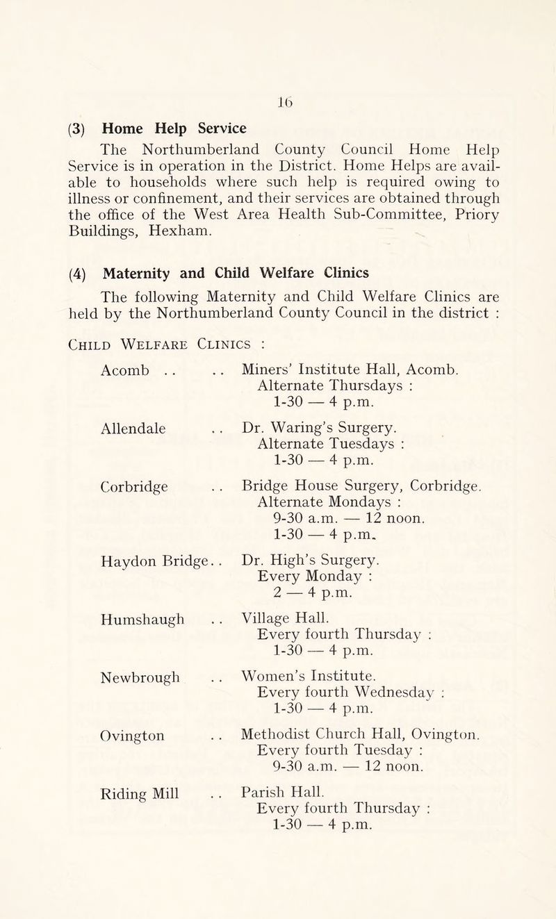The Northumberland County Council Home Help Service is in operation in the District. Home Helps are avail- able to households where such help is required owing to illness or confinement, and their services are obtained through the office of the West Area Health Sub-Committee, Priory Buildings, Hexham. (4) Maternity and Child Welfare Clinics The following Maternity and Child Welfare Clinics are held by the Northumberland County Council in the district : Child Welfare Clinics : Acomb . . .. Miners’ Institute Hall, Acomb. Alternate Thursdays : 1-30 — 4 p.m. Allendale Corbridge Dr. Waring’s Surgery. Alternate Tuesdays : 1-30 — 4 p.m. Bridge House Surgery, Corbridge. Alternate Mondays : 9-30 a.m. — 12 noon. 1-30 — 4 p.m. Haydon Bridge. . Dr. High’s Surgery. Every Monday : 2 — 4 p.m. Humshaugh Newbrough Ovington Riding Mill Village Hall. Every fourth Thursday : 1-30 — 4 p.m. Women’s Institute. Every fourth Wednesday : 1-30 — 4 p.m. Methodist Church Hall, Ovington. Every fourth Tuesday : 9-30 a.m. — 12 noon. Parish Hall. Every fourth Thursday : 1-30 — 4 p.m.