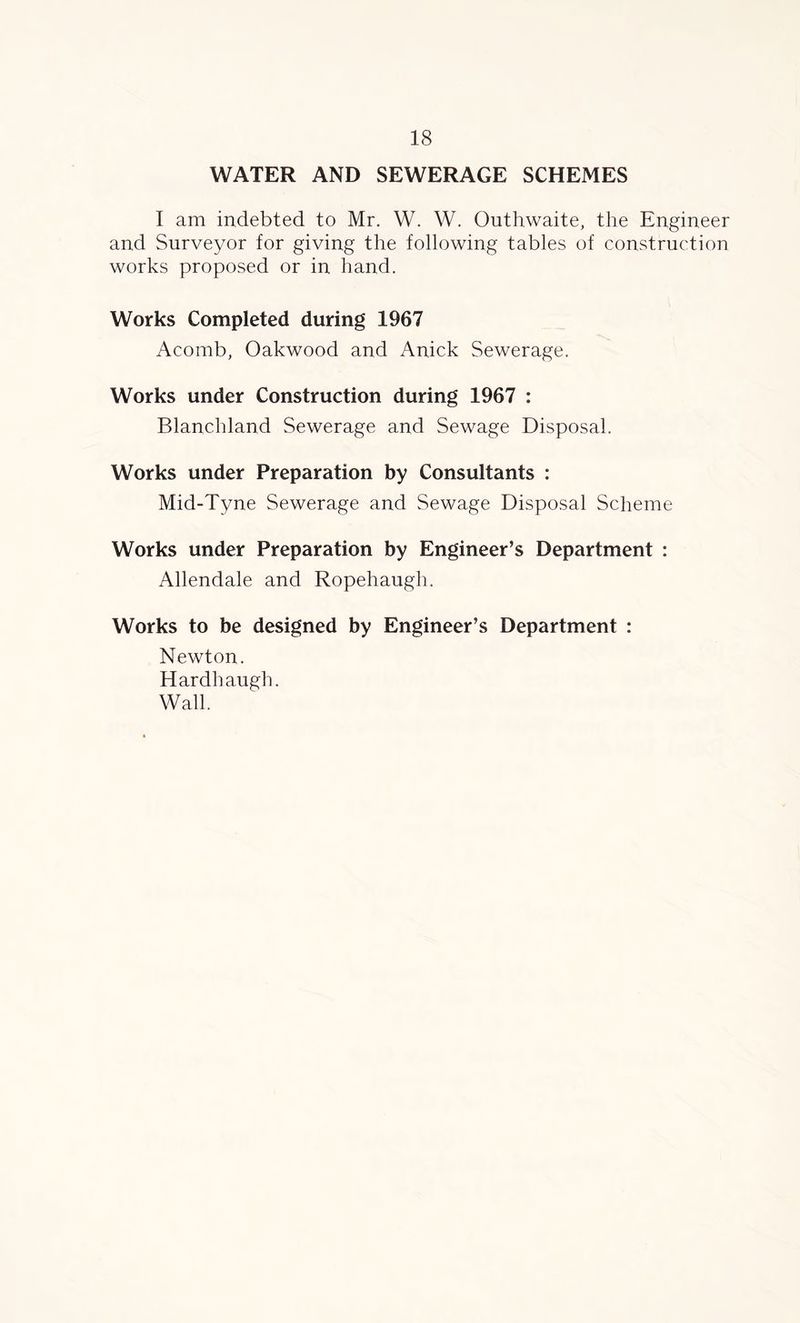 WATER AND SEWERAGE SCHEMES I am indebted to Mr. W. W. Outhwaite, the Engineer and Surveyor for giving the following tables of construction works proposed or in hand. Works Completed during 1967 Acomb, Oakwood and Anick Sewerage. Works under Construction during 1967 : Blanchland Sewerage and Sewage Disposal. Works under Preparation by Consultants : Mid-Tyne Sewerage and Sewage Disposal Scheme Works under Preparation by Engineer’s Department : Allendale and Ropehaugh. Works to be designed by Engineer’s Department : Newton. Hardh augh. Wall.