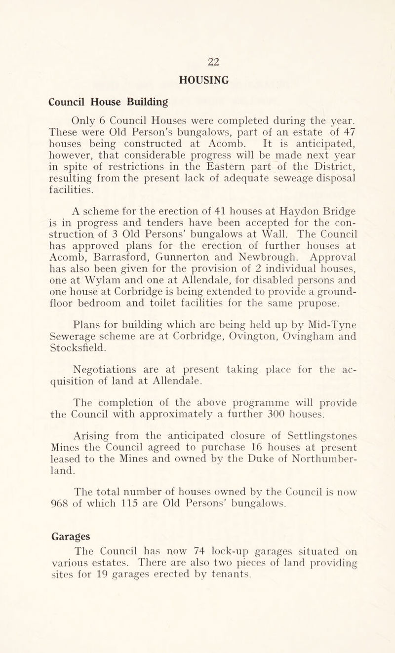 HOUSING Council House Building Only 6 Council Houses were completed during the year. These were Old Person’s bungalows, part of an estate of 47 houses being constructed at Acomb. It is anticipated, however, that considerable progress will be made next year in spite of restrictions in the Eastern part of the District, resulting from the present lack of adequate seweage disposal facilities. A scheme for the erection of 41 houses at Haydon Bridge is in progress and tenders have been accepted for the con- struction of 3 Old Persons’ bungalows at Wall. The Council has approved plans for the erection of further houses at Acomb, Barrasford, Gunnerton and Newbrough. Approval has also been given for the provision of 2 individual houses, one at Wylam and one at Allendale, for disabled persons and one house at Corbridge is being extended to provide a ground- floor bedroom and toilet facilities for the same prupose. Plans for building which are being held up by Mid-Tyne Sewerage scheme are at Corbridge, Ovington, Ovingham and Stocksfield. Negotiations are at present taking place for the ac- quisition of land at Allendale. The completion of the above programme will provide the Council with approximately a further 300 houses. Arising from the anticipated closure of Settlingstones Mines the Council agreed to purchase 16 houses at present leased to the Mines and owned by the Duke of Northumber- land. The total number of houses owned by the Council is now 968 of which 115 are Old Persons’ bungalows. Garages The Council has now 74 lock-up garages situated on various estates. There are also two pieces of land providing sites for 19 garages erected by tenants,