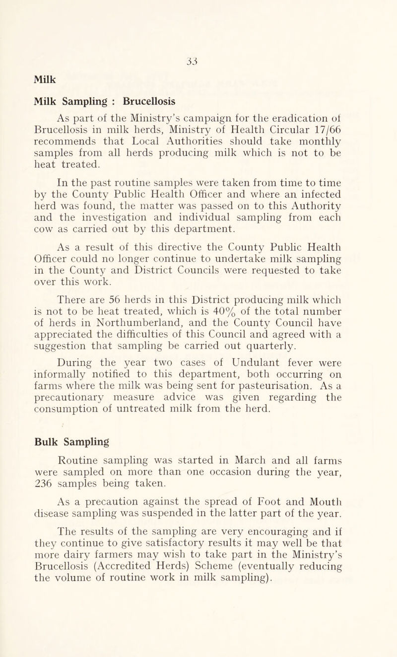 Milk Milk Sampling : Brucellosis As part of the Ministry’s campaign for the eradication of Brucellosis in milk herds, Ministry of Health Circular 17/66 recommends that Local Authorities should take monthly samples from all herds producing milk which is not to be heat treated. In the past routine samples were taken from time to time by the County Public Health Officer and where an infected herd was found, the matter was passed on to this Authority and the investigation and individual sampling from each cow as carried out by this department. As a result of this directive the County Public Health Officer could no longer continue to undertake milk sampling in the County and District Councils were requested to take over this work. There are 56 herds in this District producing milk which is not to be heat treated, which is 40% of the total number of herds in Northumberland, and the County Council have appreciated the difficulties of this Council and agreed with a suggestion that sampling be carried out quarterly. During the year two cases of Undulant fever were informally notified to this department, both occurring on farms where the milk was being sent for pasteurisation. As a precautionary measure advice was given regarding the consumption of untreated milk from the herd. Bulk Sampling Routine sampling was started in March and all farms were sampled on more than one occasion during the year, 236 samples being taken. As a precaution against the spread of Foot and Mouth disease sampling was suspended in the latter part of the year. The results of the sampling are very encouraging and if they continue to give satisfactory results it may well be that more dairy farmers may wish to take part in the Ministry’s Brucellosis (Accredited Herds) Scheme (eventually reducing the volume of routine work in milk sampling).
