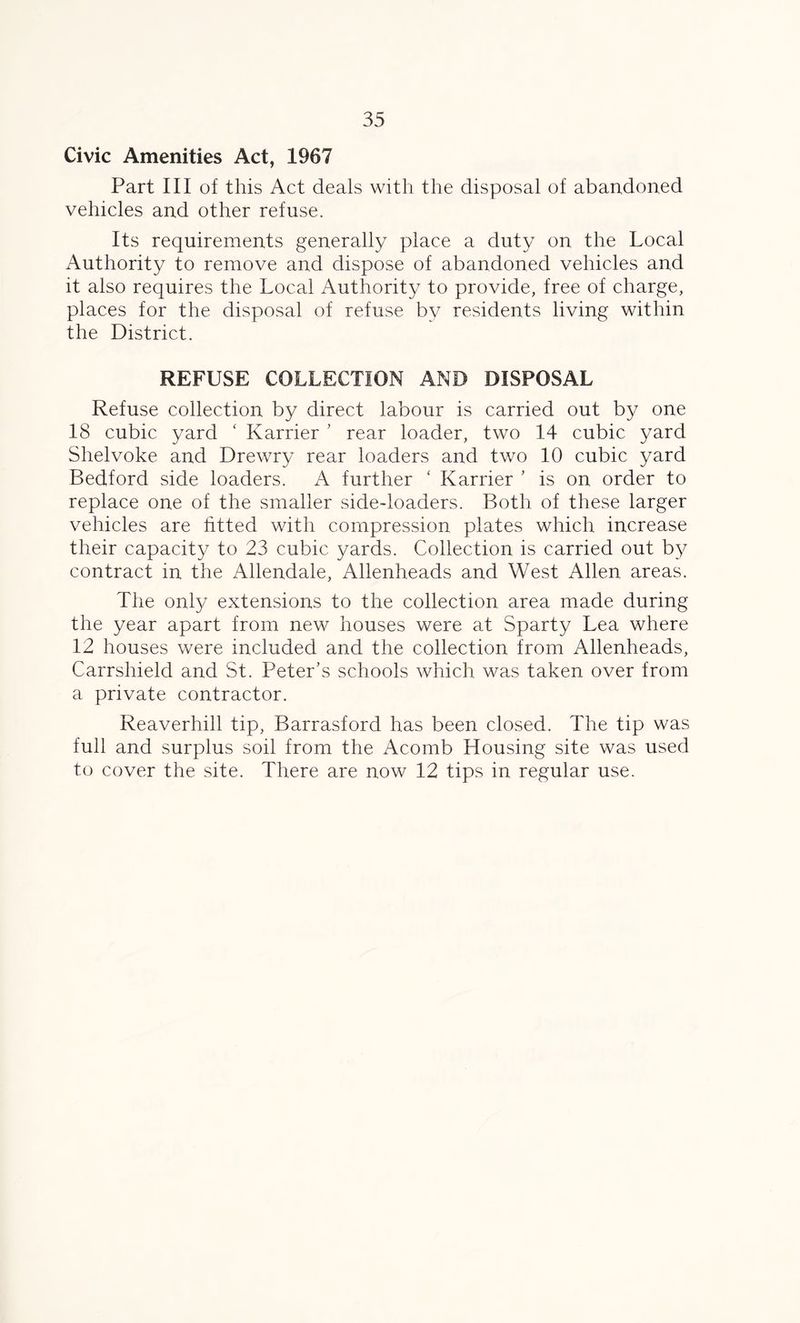Civic Amenities Act, 1967 Part III of this Act deals with the disposal of abandoned vehicles and other refuse. Its requirements generally place a duty on the Local Authority to remove and dispose of abandoned vehicles and it also requires the Local Authority to provide, free of charge, places for the disposal of refuse by residents living within the District. REFUSE COLLECTION AND DISPOSAL Refuse collection by direct labour is carried out by one 18 cubic yard ‘ Karrier ’ rear loader, two 14 cubic yard Shelvoke and Drewry rear loaders and two 10 cubic yard Bedford side loaders. A further ‘ Karrier ’ is on order to replace one of the smaller side-loaders. Both of these larger vehicles are fitted with compression plates which increase their capacity to 23 cubic yards. Collection is carried out by contract in the Allendale, Allenheads and West Allen areas. The only extensions to the collection area made during the year apart from new houses were at Sparty Lea where 12 houses were included and the collection from Allenheads, Carrshield and St. Peter’s schools which was taken over from a private contractor. Reaverhill tip, Barrasford has been closed. The tip was full and surplus soil from the Acomb Housing site was used to cover the site. There are now 12 tips in regular use.