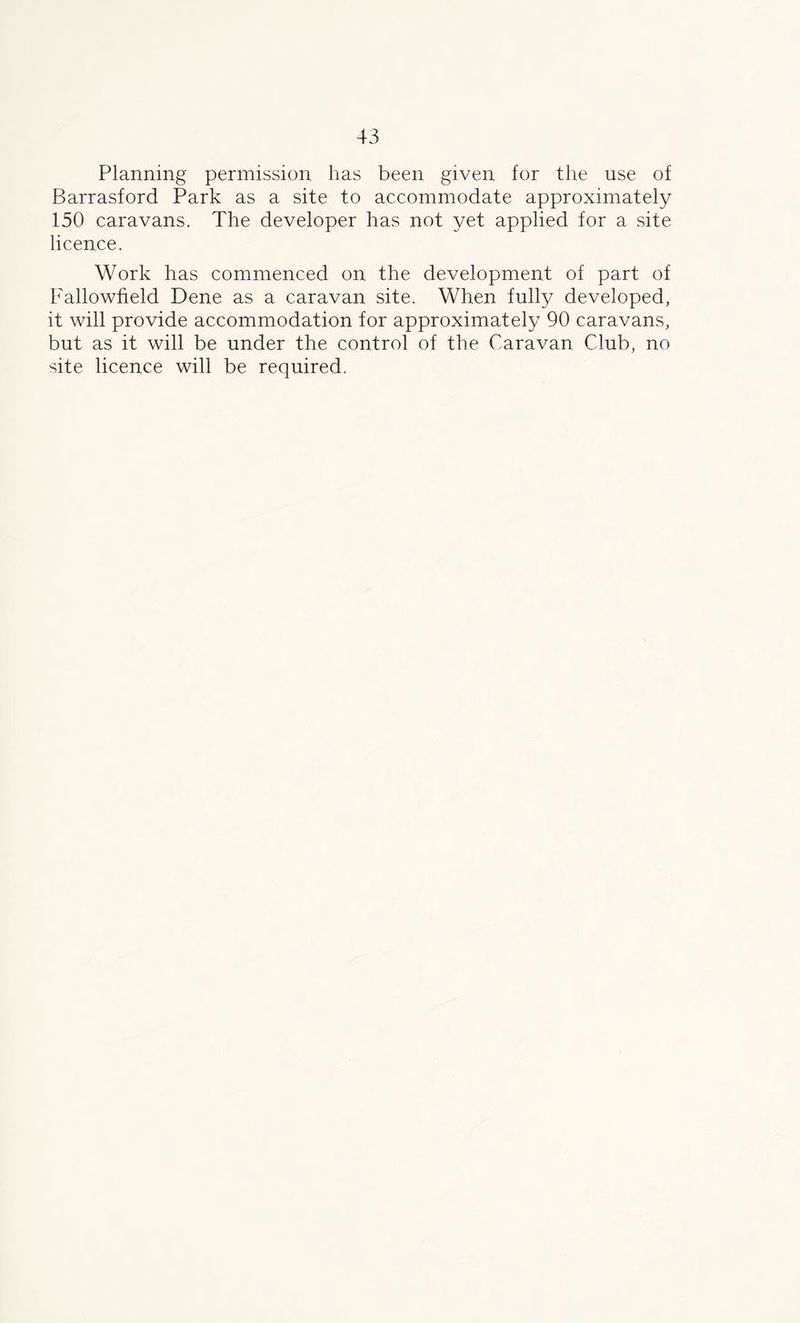 Planning permission has been given for the use of Barrasford Park as a site to accommodate approximately 150 caravans. The developer has not yet applied for a site licence. Work has commenced on the development of part of Fallowfield Dene as a caravan site. When fully developed, it will provide accommodation for approximately 90 caravans, but as it will be under the control of the Caravan Club, no site licence will be required.