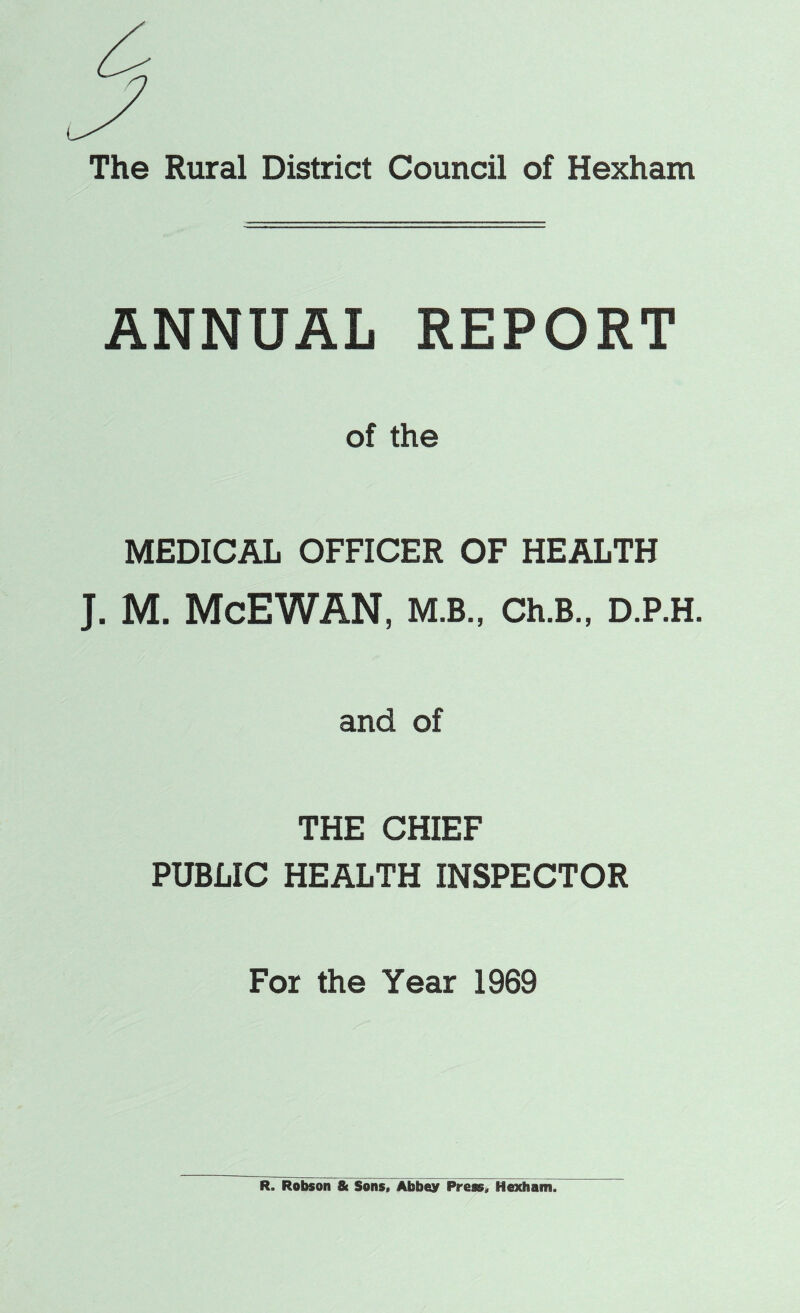 ANNUAL REPORT of the MEDICAL OFFICER OF HEALTH J. M. McEWAN, M.B., Ch.B., D.P.H. and of THE CHIEF PUBLIC HEALTH INSPECTOR For the Year 1969 R. Robson & Sons, Abbey Press, Hexham.