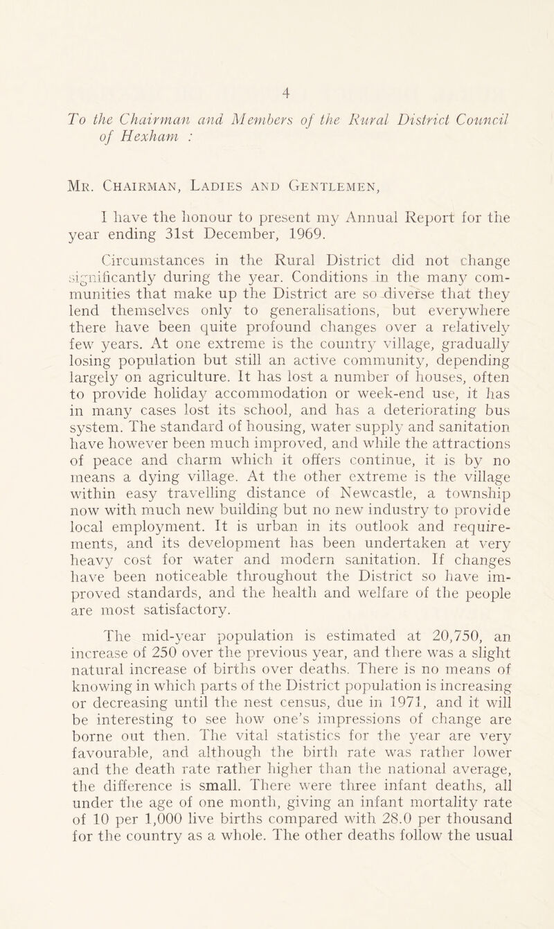 To the Chairman and Members of the Rural District Council of Hexham : Mr. Chairman, Ladies and Gentlemen, I have the honour to present my Annual Report for the year ending 31st December, 1969. Circumstances in the Rural District did not change significantly during the year. Conditions in the man)/ com- munities that make up the District are so diverse that they lend themselves only to generalisations, but everywhere there have been quite profound changes over a relatively few years. At one extreme is the country village, gradually losing population but still an active community, depending largely on agriculture. It has lost a number of houses, often to provide holiday accommodation or week-end use, it has in many cases lost its school, and has a deteriorating bus system. The standard of housing, water supply and sanitation have however been much improved, and while the attractions of peace and charm which it offers continue, it is by no means a dying village. At the other extreme is the village within easy travelling distance of Newcastle, a township now with much new building but no new industry to provide local employment. It is urban in its outlook and require- ments, and its development has been undertaken at very heavy cost for water and modern sanitation. If changes have been noticeable throughout the District so have im- proved standards, and the health and welfare of the people are most satisfactory. The mid-year population is estimated at 20,750, an increase of 250 over the previous year, and there was a slight natural increase of births over deaths. There is no means of knowing in which parts of the District population is increasing or decreasing until the nest census, due in 1971, and it will be interesting to see how one's impressions of change are borne out then. The vital statistics for the year are very favourable, and although the birth rate was rather lower and the death rate rather higher than the national average, the difference is small. There were three infant deaths, all under the age of one month, giving an infant mortality rate of 10 per 1,000 live births compared with 28.0 per thousand for the country as a whole. The other deaths follow the usual