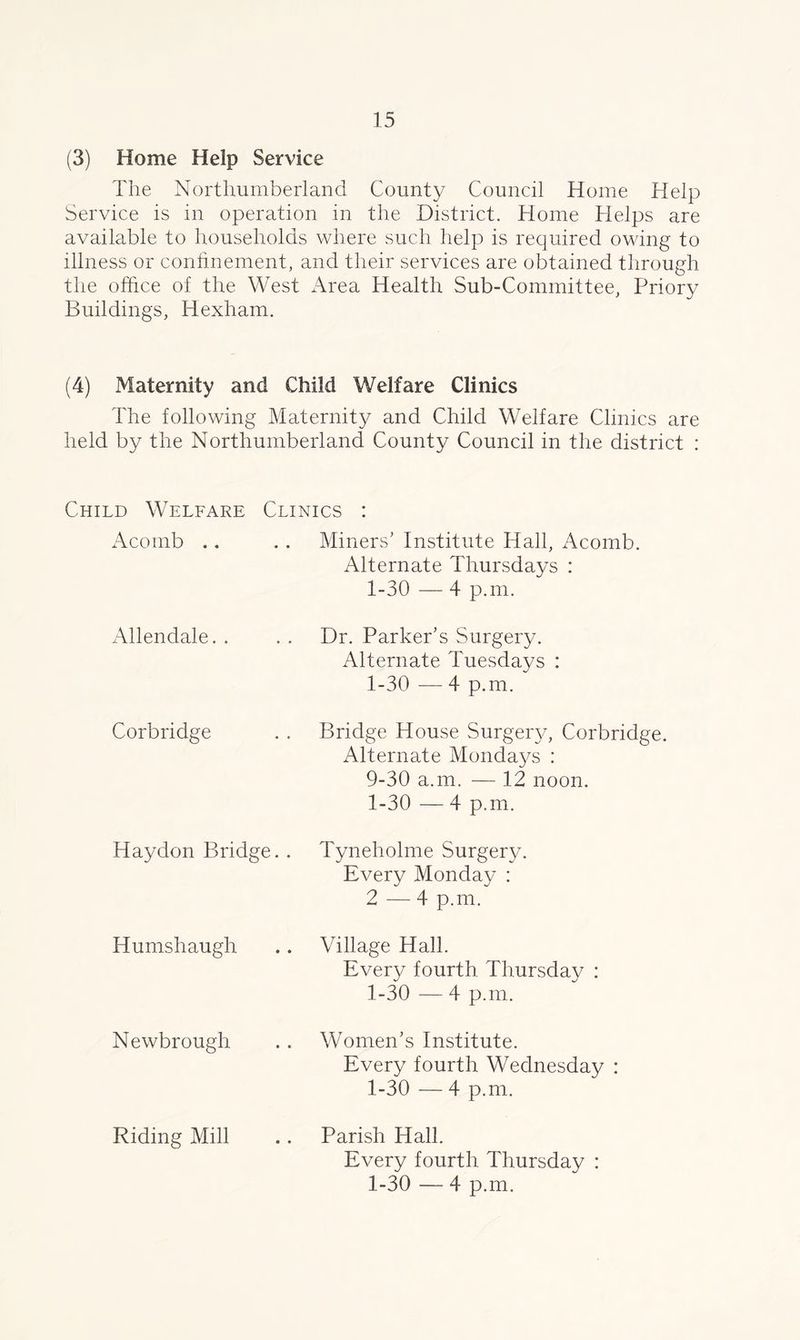 (3) Home Help Service The Northumberland County Council Home Help Service is in operation in the District. Home Helps are available to households where such help is required owing to illness or confinement, and their services are obtained through the office of the West Area Health Sub-Committee, Priory Buildings, Hexham. (4) Maternity and Child Welfare Clinics The following Maternity and Child Welfare Clinics are held by the Northumberland County Council in the district : Child Welfare Clinics : Acomb .. .. Miners’ Institute Hall, Acomb. Alternate Thursdays : 1-30 — 4 p.m. Allendale. . Dr. Parker’s Surgery. Alternate Tuesdays : 1-30 -—- 4 p.m. Corbridge Bridge House Surgery, Corbridge. Alternate Mondays : 9-30 a.m. — 12 noon. 1-30 — 4 p.m. Haydon Bridge. . Tyneholme Surgery. Every Monday : 2 — 4 p.m. Humshaugh Village Hall. Every fourth Thursday : 1-30 — 4 p.m. Newbrough Riding Mill Women’s Institute. Every fourth Wednesday : 1-30 — 4 p.m. Parish Hall. Every fourth Thursday : 1-30 — 4 p.m.