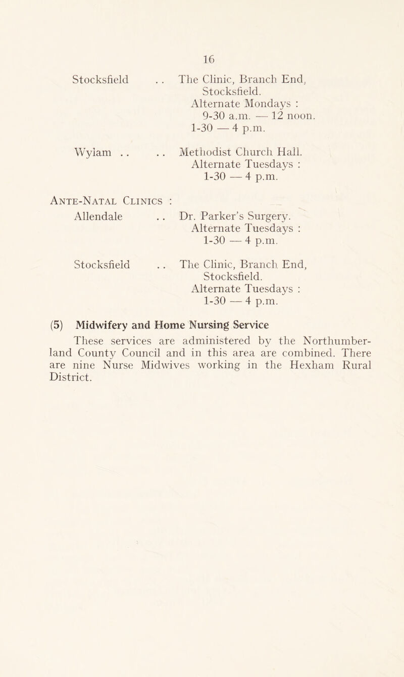 Stocksfield The Clinic, Branch End, Stocksfield. Alternate Mondays : 9-30 a.m. —12 noon. 1-30 — 4 p.m. Wyiam Methodist Church Hall. Alternate Tuesdays : 1-30 — 4 p.m. Ante-Natal Clinics Allendale . . Dr. Parker’s Surgery Stocksfield Alternate Tuesdays : 1-30 — 4 p.m. The Clinic, Branch End, Stocksfield. Alternate Tuesdays : 1-30 — 4 p.m. (5) Midwifery and Home Nursing Service These services are administered by the Northumber- land County Council and in this area are combined. There are nine Nurse Midwives working in the Hexham Rural District.