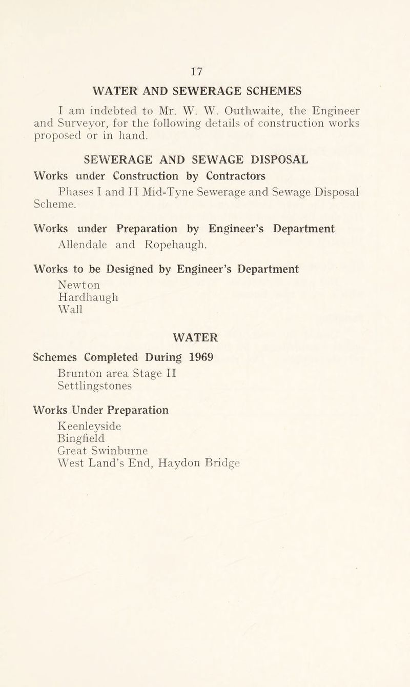 WATER AND SEWERAGE SCHEMES I am indebted to Mr. W. W. Outhwaite, the Engineer and Surveyor, for the following details of construction works proposed or in hand. SEWERAGE AND SEWAGE DISPOSAL Works under Construction by Contractors Phases I and II Mid-Tyne Sewerage and Sewage Disposal Scheme. Works under Preparation by Engineer’s Department Allendale and Ropehaugh. Works to be Designed by Engineer’s Department Newton Hardhaugh Wall WATER Schemes Completed During 1969 Brunton area Stage II Settlingstones Works Under Preparation Keenleyside Bingfield Great Swinburne West Land’s End, Haydon Bridge