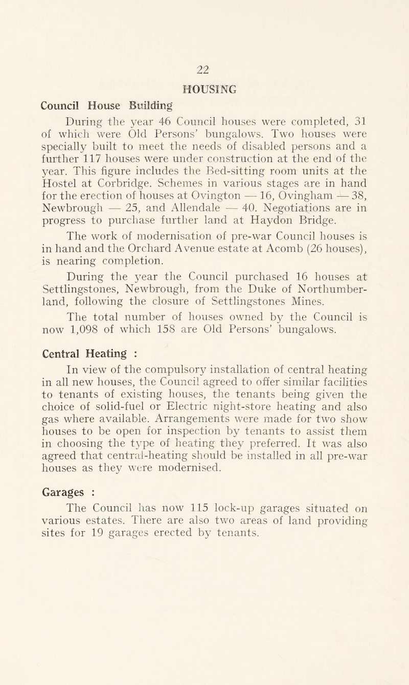 Council House Building During the year 46 Council houses were completed, 31 of which were Old Persons’ bungalows. Two houses were specially built to meet the needs of disabled persons and a further 117 houses were under construction at the end of the year. This figure includes the Bed-sitting room units at the Hostel at Corbridge. Schemes in various stages are in hand for the erection of houses at Ovington — 16, Ovingham — 38, Newbrough — 25, and Allendale — 40. Negotiations are in progress to purchase further land at Haydon Bridge. The work of modernisation of pre-war Council houses is in hand and the Orchard Avenue estate at Acomb (26 houses), is nearing completion. During the year the Council purchased 16 houses at Settlingstones, Newbrough, from the Duke of Northumber- land, following the closure of Settlingstones Mines. The total number of houses owned by the Council is now 1,098 of which 158 are Old Persons’ bungalows. Central Heating : In view of the compulsory installation of central heating in all new houses, the Council agreed to offer similar facilities to tenants of existing houses, the tenants being given the choice of solid-fuel or Electric night-store heating and also gas where available. Arrangements were made for two show houses to be open for inspection by tenants to assist them in choosing the type of heating they preferred. It was also agreed that central-heating should be installed in all pre-war houses as they were modernised. Garages : The Council has now 115 lock-up garages situated on various estates. There are also two areas of land providing sites for 19 garages erected by tenants.