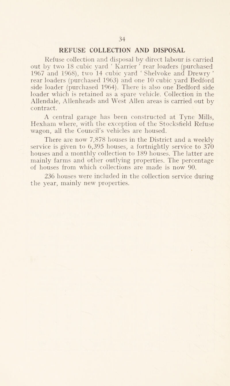 REFUSE COLLECTION AND DISPOSAL Refuse collection and disposal by direct labour is carried out by two 18 cubic yard c Karrier ’ rear loaders (purchased 1967 and 1968), two 14 cubic yard ‘ Shelvoke and Drewry ’ rear loaders (purchased 1963) and one 10 cubic yard Bedford side loader (purchased 1964). There is also one Bedford side loader which is retained as a spare vehicle. Collection in the Allendale, Allenheads and West Allen areas is carried out by contract. A central garage has been constructed at Tyne Mills, Hexham where, with the exception of the Stocksfield Refuse wagon, all the Council’s vehicles are housed. There are now 7,878 houses in the District and a weekly service is given to 6,395 houses, a fortnightly service to 370 houses and a monthly collection to 189 houses. The latter are mainly farms and other outlying properties. The percentage of houses from which collections are made is now 90. 236 houses were included in the collection service during the year, mainly new properties.