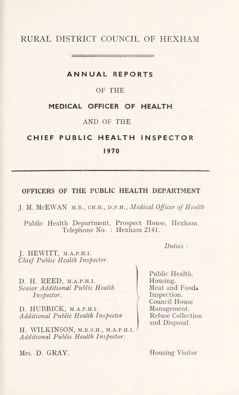 ANNUAL REPORTS OF THE MEDICAL OFFICER OF HEALTH AND OF THE CHIEF PUBLIC HEALTH INSPECTOR 1970 OFFICERS OF THE PUBLIC HEALTH DEPARTMENT J. M. McEWAN m.b., ch.b., d.p.h., Medical Officer of Health Public Health Department, Prospect House, Hexham. Telephone No. : Hexham 2141. Duties : J. HEWITT, m.a.p.h.i. Chief Public Health Inspector. D. H. REED, m.a.p.h.i. Senior Additional Public Health Public Health. Housing. Inspector. Meat and Foods Inspection. D. HUBBICK, m.a.p.h.i. Additional Public Health Inspector Council House Management. Refuse Collection and Disposal. H. WILKINSON, m.r.s.h., m.a.p.h.i. > Additional Public Health Inspector. Mrs. D. GRAY. Housing Visitor