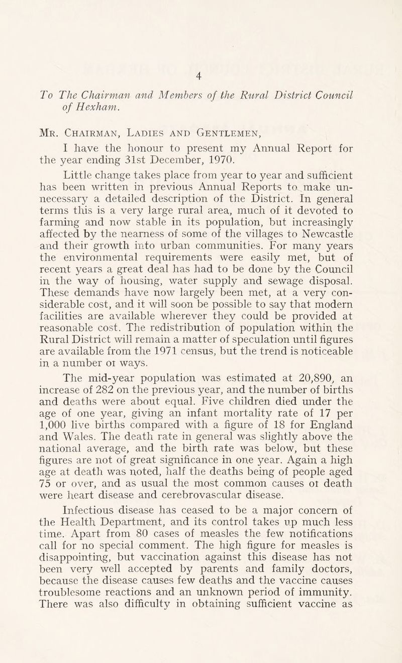 To The Chairman and Members of the Rural District Council of Hexham. Mr. Chairman, Ladies and Gentlemen, I have the honour to present my Annual Report for the year ending 31st December, 1970. Little change takes place from year to year and sufficient has been written in previous Annual Reports to make un- necessary a detailed description of the Distinct. In general terms this is a very large rural area, much of it devoted to farming and now stable in its population, but increasingly affected by the nearness of some of the villages to Newcastle and their growth into urban communities. For many years the environmental requirements were easily met, but of recent years a great deal has had to be done by the Council in the way of housing, water supply and sewage disposal. These demands have now largely been met, at a very con- siderable cost, and it will soon be possible to say that modern facilities are available wherever they could be provided at reasonable cost. The redistribution of population within the Rural District will remain a matter of speculation until figures are available from the 1971 census, but the trend is noticeable in a number or ways. The mid-year population was estimated at 20,890, an increase of 282 on the previous year, and the number of births and deaths were about equal. Five children died under the age of one year, giving an infant mortality rate of 17 per 1,000 live births compared with a figure of 18 for England and Wales. The death rate in general was slightly above the national average, and the birth rate was below, but these figures are not of great significance in one year. Again a high age at death was noted, half the deaths being of people aged 75 or over, and as usual the most common causes ot death were heart disease and cerebrovascular disease. Infectious disease has ceased to be a major concern of the Health Department, and its control takes up much less time. Apart from 80 cases of measles the few notifications call for no special comment. The high figure for measles is disappointing, but vaccination against this disease has not been very well accepted by parents and family doctors, because the disease causes few deaths and the vaccine causes troublesome reactions and an unknown period of immunity. There was also difficulty in obtaining sufficient vaccine as