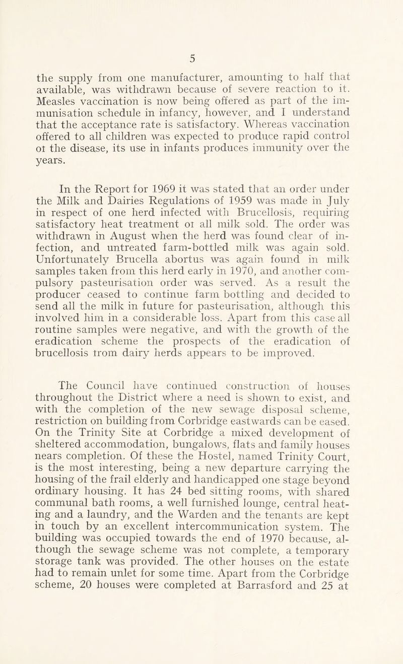 the supply from one manufacturer, amounting to half that available, was withdrawn because of severe reaction to it. Measles vaccination is now being offered as part of the im- munisation schedule in infancy, however, and I understand that the acceptance rate is satisfactory. Whereas vaccination offered to all children was expected to produce rapid control oi the disease, its use in infants produces immunity over the years. In the Report for 1969 it was stated that an order under the Milk and Dairies Regulations of 1959 was made in July in respect of one herd infected with Brucellosis, requiring satisfactory heat treatment oi all milk sold. The order was withdrawn in August when the herd was found clear of in- fection, and untreated farm-bottled milk was again sold. Unfortunately Brucella abortus was again found in milk samples taken from this herd early in 1970, and another com- pulsory pasteurisation order was served. As a result the producer ceased to continue farm bottling and decided to send all the milk in future for pasteurisation, although this involved him in a considerable loss. Apart from this case all routine samples were negative, and with the growth of the eradication scheme the prospects of the eradication of brucellosis irom dairy herds appears to be improved. The Council have continued construction of houses throughout the District where a need is shown to exist, and with the completion of the new sewage disposal scheme, restriction on building from Corbridge eastwards can be eased. On the Trinity Site at Corbridge a mixed development of sheltered accommodation, bungalows, flats and family houses nears completion. Of these the Hostel, named Trinity Court, is the most interesting, being a new departure carrying the housing of the frail elderly and handicapped one stage beyond ordinary housing. It has 24 bed sitting rooms, with shared communal bath rooms, a well furnished lounge, central heat- ing and a laundry, and the Warden and the tenants are kept in touch by an excellent intercommunication system. The building was occupied towards the end of 1970 because, al- though the sewage scheme was not complete, a temporary storage tank was provided. The other houses on the estate had to remain unlet for some time. Apart from the Corbridge scheme, 20 houses were completed at Barrasford and 25 at