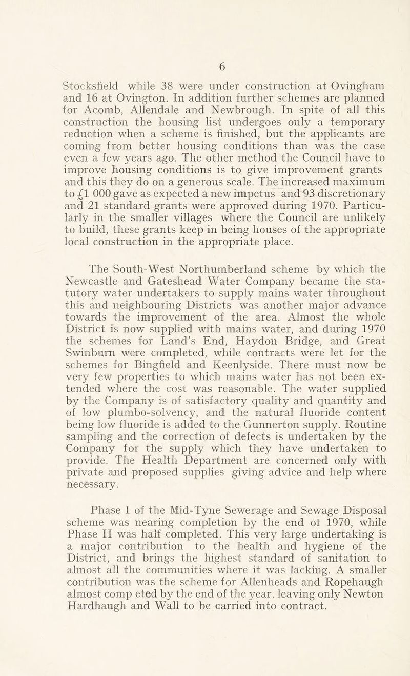 Stocksfield while 38 were under construction at Ovingham and 16 at Ovington. In addition further schemes are planned for Acomb, Allendale and Newbrough. In spite of all this construction the housing list undergoes only a temporary reduction when a scheme is finished, but the applicants are coming from better housing conditions than was the case even a few years ago. The other method the Council have to improve housing conditions is to give improvement grants and this they do on a generous scale. The increased maximum to £1 000 gave as expected a new impetus and 93 discretionary and 21 standard grants were approved during 1970. Particu- larly in the smaller villages where the Council are unlikely to build, these grants keep in being houses of the appropriate local construction in the appropriate place. The South-West Northumberland scheme by which the Newcastle and Gateshead Water Company became the sta- tutory water undertakers to supply mains water throughout this and neighbouring Districts was another major advance towards the improvement of the area. Almost the whole District is now supplied with mains water, and during 1970 the schemes for Land’s End, Haydon Bridge, and Great Swinburn were completed, while contracts were let for the schemes for Bingfield and Keenlyside. There must now be very few properties to which mains water has not been ex- tended where the cost was reasonable. The water supplied by the Company is of satisfactory quality and quantity and of low plumbo-solvency, and the natural fluoride content being low fluoride is added to the Gunnerton supply. Routine sampling and the correction of defects is undertaken by the Company for the supply which they have undertaken to provide. The Health Department are concerned only with private and proposed supplies giving advice and help where necessary. Phase I of the Mid-Tyne Sewerage and Sewage Disposal scheme was nearing completion by the end ot 1970, while Phase II was half completed. This very large undertaking is a major contribution to the health and hygiene of the District, and brings the highest standard of sanitation to almost all the communities where it was lacking. A smaller contribution was the scheme for Allenheads and Ropehaugh almost comp eted by the end of the 3/ear. leaving only Newton Hardhaugh and Wall to be carried into contract.