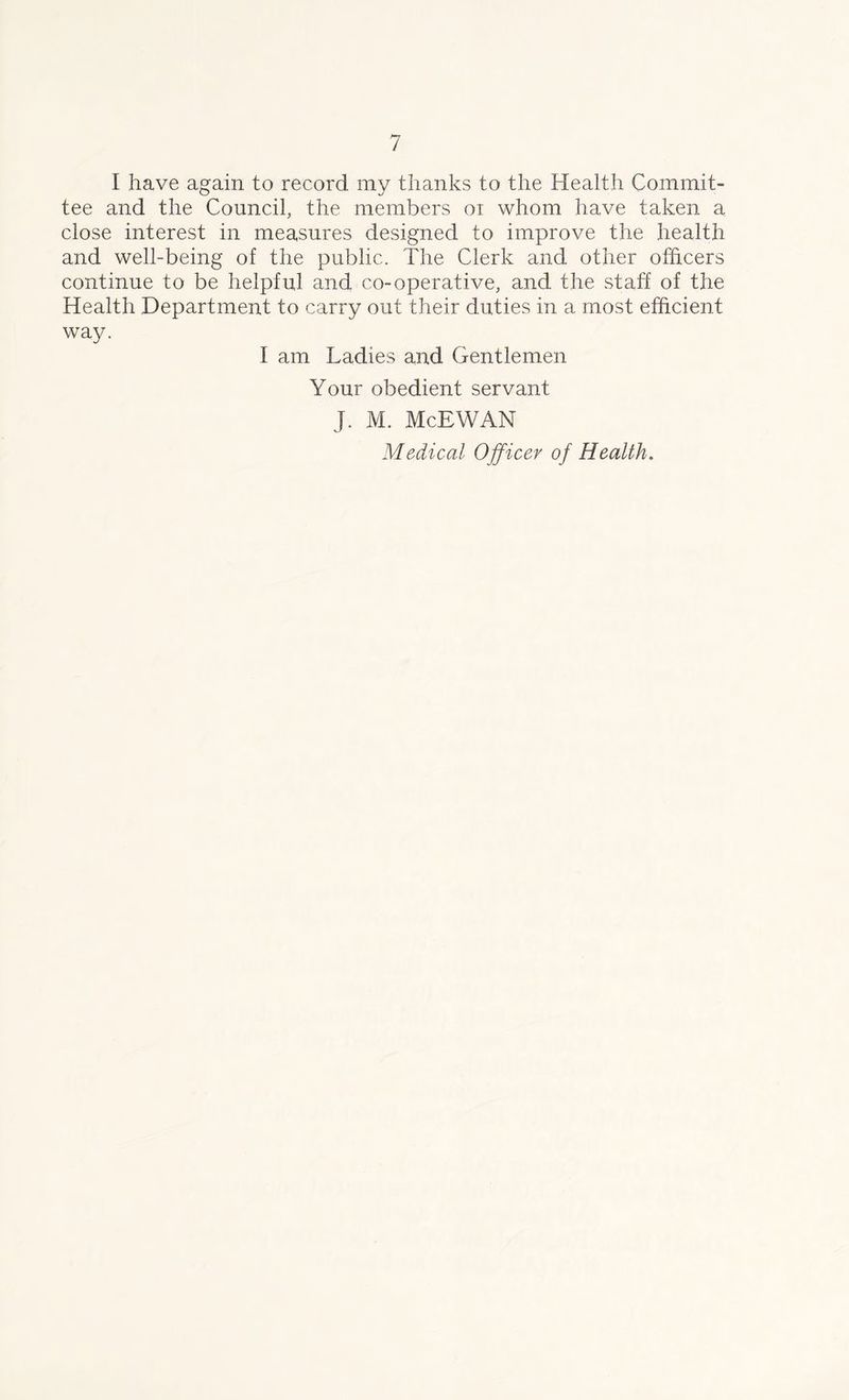 I have again to record my thanks to the Health Commit- tee and the Council, the members oi whom have taken a close interest in measures designed to improve the health and well-being of the public. The Clerk and other officers continue to be helpful and co-operative, and the staff of the Health Department to carry out their duties in a most efficient way. I am Ladies and Gentlemen Your obedient servant J. M. McEWAN Medical Officer of Health.