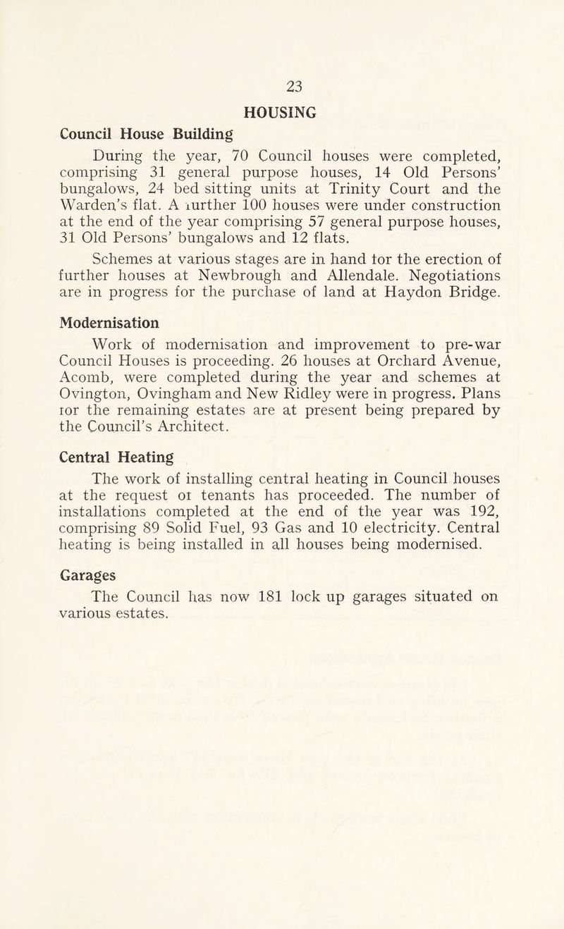 HOUSING Council House Building During the year, 70 Council houses were completed, comprising 31 general purpose houses, 14 Old Persons’ bungalows, 24 bed sitting units at Trinity Court and the Warden’s flat. A rurther 100 houses were under construction at the end of the year comprising 57 general purpose houses, 31 Old Persons’ bungalows and 12 flats. Schemes at various stages are in hand tor the erection of further houses at Newbrough and Allendale. Negotiations are in progress for the purchase of land at Haydon Bridge. Modernisation Work of modernisation and improvement to pre-war Council Houses is proceeding. 26 houses at Orchard Avenue, Acomb, were completed during the year and schemes at Ovington, Ovingham and New Ridley were in progress. Plans ior the remaining estates are at present being prepared by the Council’s Architect. Central Heating The work of installing central heating in Council houses at the request oi tenants has proceeded. The number of installations completed at the end of the year was 192, comprising 89 Solid Fuel, 93 Gas and 10 electricity. Central heating is being installed in all houses being modernised. Garages The Council has now 181 lock up garages situated on various estates.