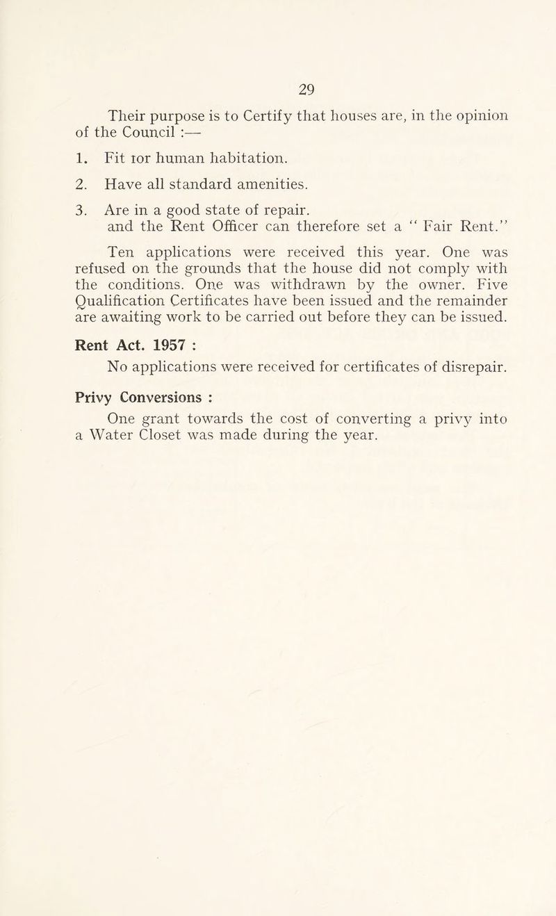 Their purpose is to Certify that houses are, in the opinion of the Council :— 1. Fit tor human habitation. 2. Have all standard amenities. 3. Are in a good state of repair. and the Rent Officer can therefore set a “ Fair Rent.” Ten applications were received this year. One was refused on the grounds that the house did not comply with the conditions. One was withdrawn by the owner. Five Qualification Certificates have been issued and the remainder are awaiting work to be carried out before they can be issued. Rent Act. 1957 : No applications were received for certificates of disrepair. Privy Conversions : One grant towards the cost of converting a privy into a Water Closet was made during the year.