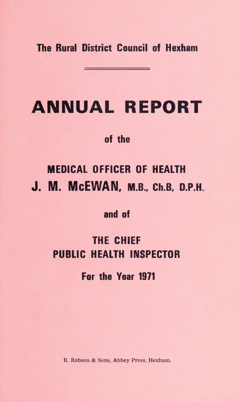 ANNUAL REPORT of the MEDICAL OFFICER OF HEALTH J. M. McEWAN, M.B., Ch.B, D.P.H. and of THE CHIEF PUBLIC HEALTH INSPECTOR For the Year 1971 R. Robson & Sons, Abbey Press, Hexham.