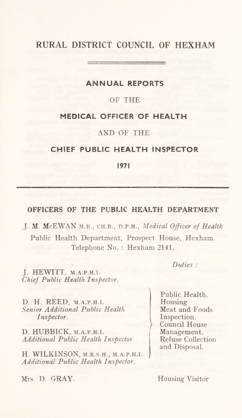ANNUAL REPORTS OF THE MEDICAL OFFICER OF HEALTH AND OF THE CHIEF PUBLIC HEALTH INSPECTOR 197! OFFICERS OF THE PUBLIC HEALTH DEPARTMENT J. M. McEWAN m.b., ch.b., d.p.h., Medical Officer of Health Public Health Department, Prospect House, Hexham. Telephone No. : Hexham 2141. Duties : J. HEWITT, m.a.p.h.i. Chief Public Health Inspector. D. H. REED, m.a.p.h.i. Senior Additional Public Health Public Health. Housing Inspector. Meat and Foods Inspection. D. HUBBICK, m.a.p.h.i. Additional Public Health Inspector Council House Management. Refuse Collection and Disposal. H. WILKINSON, m.r.s.h., m.a.p.h.i. Additional Public Health Inspector. Mrs. D. GRAY. Housing Visitor