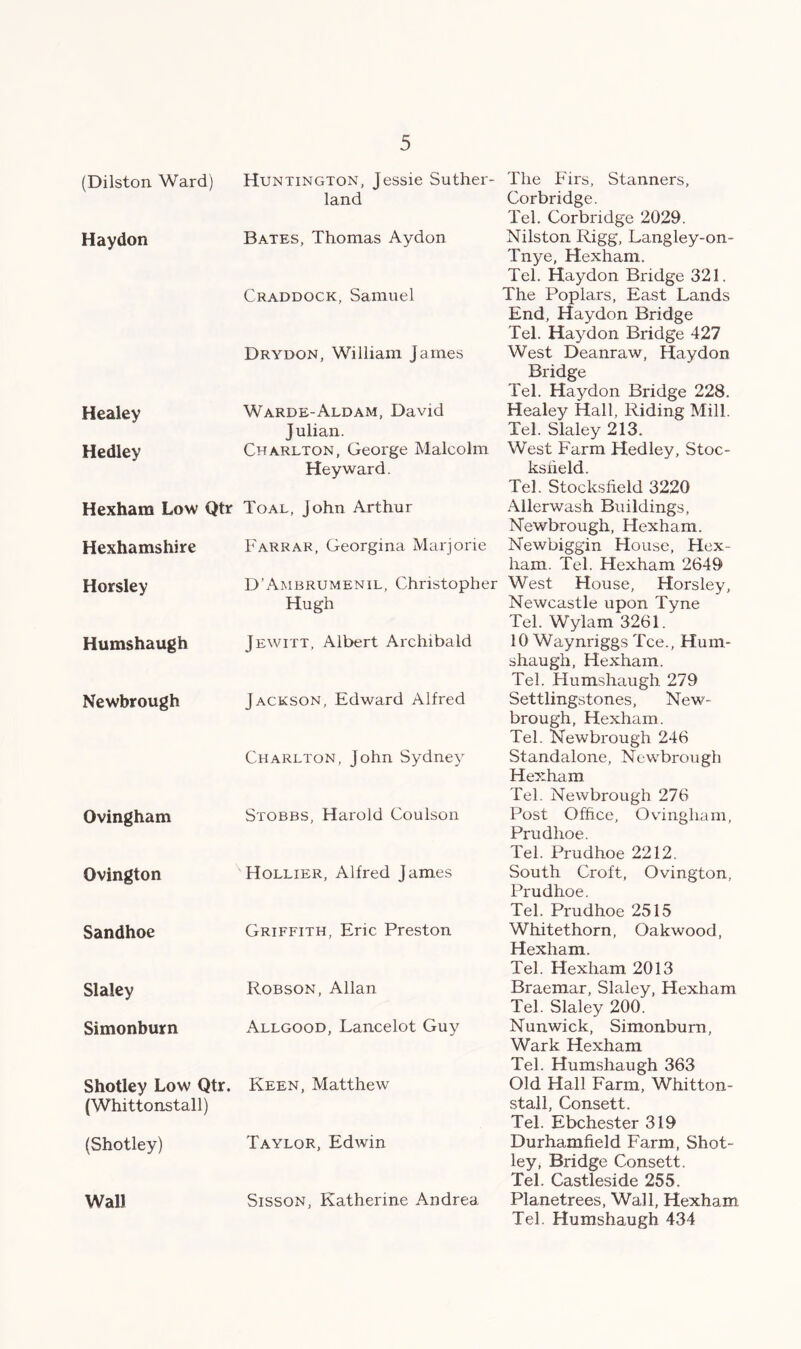 (Dilston Ward) Haydon Healey Hedley Hexham Low Qtr Hexhamshire Horsley Humshaugh Newbrough Ovingham Ovington Sandhoe Slaley Simonburn Shotley Low Qtr. (Whittonstall) (Shotley) Wall Huntington, Jessie Suther- land Bates, Thomas Aydon Craddock, Samuel Drydon, William James Warde-Aldam, David J ulian. Charlton, George Malcolm Heyward. Toal, John Arthur Farrar, Georgina Marjorie D’Ambrumenil, Christoph Hugh Jewitt, Albert Archibald Jackson, Edward Alfred Charlton, John Sydney Stobbs, Harold Coulson Hollier, Alfred James Griffith, Eric Preston Robson, Allan Allgood, Lancelot Guy Keen, Matthew Taylor, Edwin Sisson, Katherine Andrea The Firs, Stanners, Corbridge. Tel. Corbridge 2029. Nilston Rigg, Langley-on- Tnye, Hexham. Tel. Haydon Bridge 321. The Poplars, East Lands End, Haydon Bridge Tel. Haydon Bridge 427 West Deanraw, Haydon Bridge Tel. Haydon Bridge 228. Healey Hall, Riding Mill. Tel. Slaley 213. West Farm Hedley, Stoc- ksiield. Tel. Stockslield 3220 Allerwash Buildings, Newbrough, Hexham. Newbiggin House, Hex- ham.. Tel. Hexham 2649 West House, Horsley, Newcastle upon Tyne Tel. Wylam 3261. 10 Waynriggs Tee., Hum- shaugh, Hexham. Tel. Humshaugh 279 Settlingstones, New- brough, Hexham. Tel. Newbrough 246 Standalone, Newbrough Hexham Tel. Newbrough 276 Post Office, Ovingham, Prudhoe. Tel. Prudhoe 2212. South Croft, Ovington, Prudhoe. Tel. Prudhoe 2515 Whitethorn, Oakwood, Hexham. Tel. Hexham 2013 Braemar, Slaley, Hexham Tel. Slaley 200. Nunwick, Simonburn, Wark Hexham Tel. Humshaugh 363 Old Hall Farm, Whitton- stall, Consett. Tel. Ebchester 319 Durhamfield Farm, Shot- ley, Bridge Consett. Tel. Castleside 255. Planetrees, Wall, Hexham Tel. Humshaugh 434