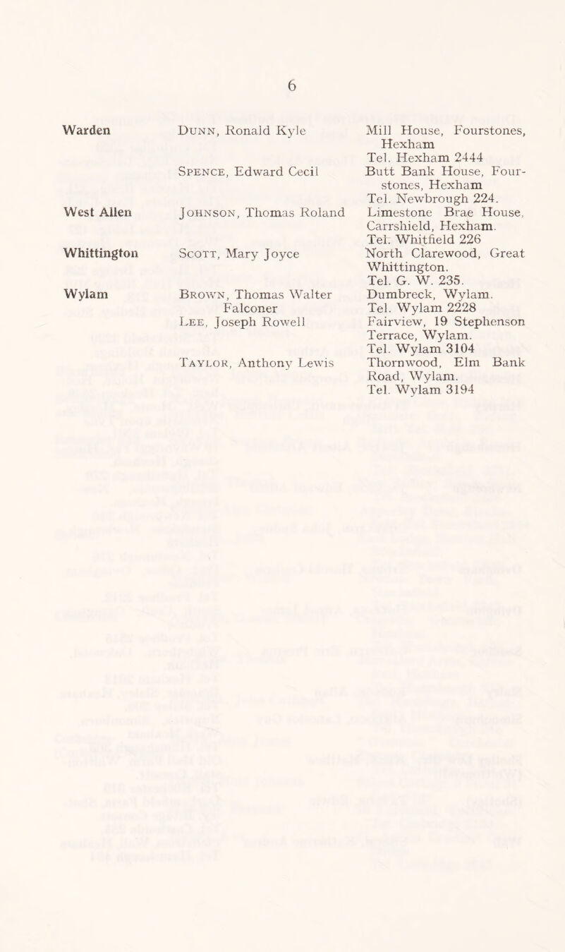 Warden West Allen Whittington Wylam Dunn, Ronald Kyle Spence, Edward Cecil Johnson, Thomas Roland Scott, Mary Joyce Brown, Thomas Walter Falconer Lee, Joseph Rowell Taylor, Anthony Lewis Mill House, Fourstones, Hexham Tel. Hexham 2444 Butt Bank House, Four- stones, Hexham Tel. Newbrough 224. Limestone Brae House, Carrshield, Hexham. Tel. Whitfield 226 North Clarewood, Great Whittington. Tel. G. W. 235. Dumbreck, Wvlam. Tel. Wylam 2228 Fairview, 19 Stephenson Terrace, Wylam. Tel. Wylam 3104 Thorn wood, Elm Bank Road, Wvlam. Tel Wylam 3194