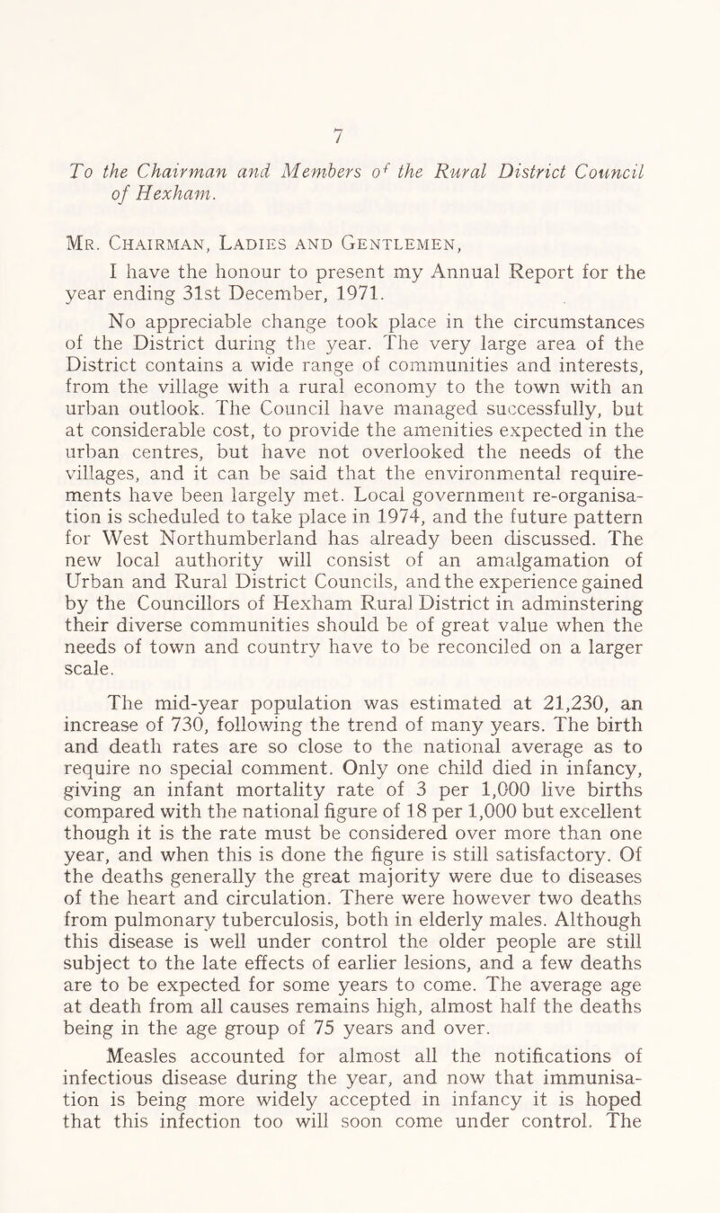/ To the Chairman and Members o+' the Rural District Council of Hexham. Mr. Chairman, Ladies and Gentlemen, I have the honour to present my Annual Report for the year ending 31st December, 1971. No appreciable change took place in the circumstances of the District during the year. The very large area of the District contains a wide range of communities and interests, from the village with a rural economy to the town with an urban outlook. The Council have managed successfully, but at considerable cost, to provide the amenities expected in the urban centres, but have not overlooked the needs of the villages, and it can be said that the environmental require- ments have been largely met. Local government re-organisa- tion is scheduled to take place in 1974, and the future pattern for West Northumberland has already been discussed. The new local authority will consist of an amalgamation of Urban and Rural District Councils, and the experience gained by the Councillors of Hexham Rural District in adminstering their diverse communities should be of great value when the needs of town and country have to be reconciled on a larger scale. The mid-year population was estimated at 21,230, an increase of 730, following the trend of many years. The birth and death rates are so close to the national average as to require no special comment. Only one child died in infancy, giving an infant mortality rate of 3 per 1,000 live births compared with the national figure of 18 per 1,000 but excellent though it is the rate must be considered over more than one year, and when this is done the figure is still satisfactory. Of the deaths generally the great majority were due to diseases of the heart and circulation. There were however two deaths from pulmonary tuberculosis, both in elderly males. Although this disease is well under control the older people are still subject to the late effects of earlier lesions, and a few deaths are to be expected for some years to come. The average age at death from all causes remains high, almost half the deaths being in the age group of 75 years and over. Measles accounted for almost all the notifications of infectious disease during the year, and now that immunisa- tion is being more widely accepted in infancy it is hoped that this infection too will soon come under control. The