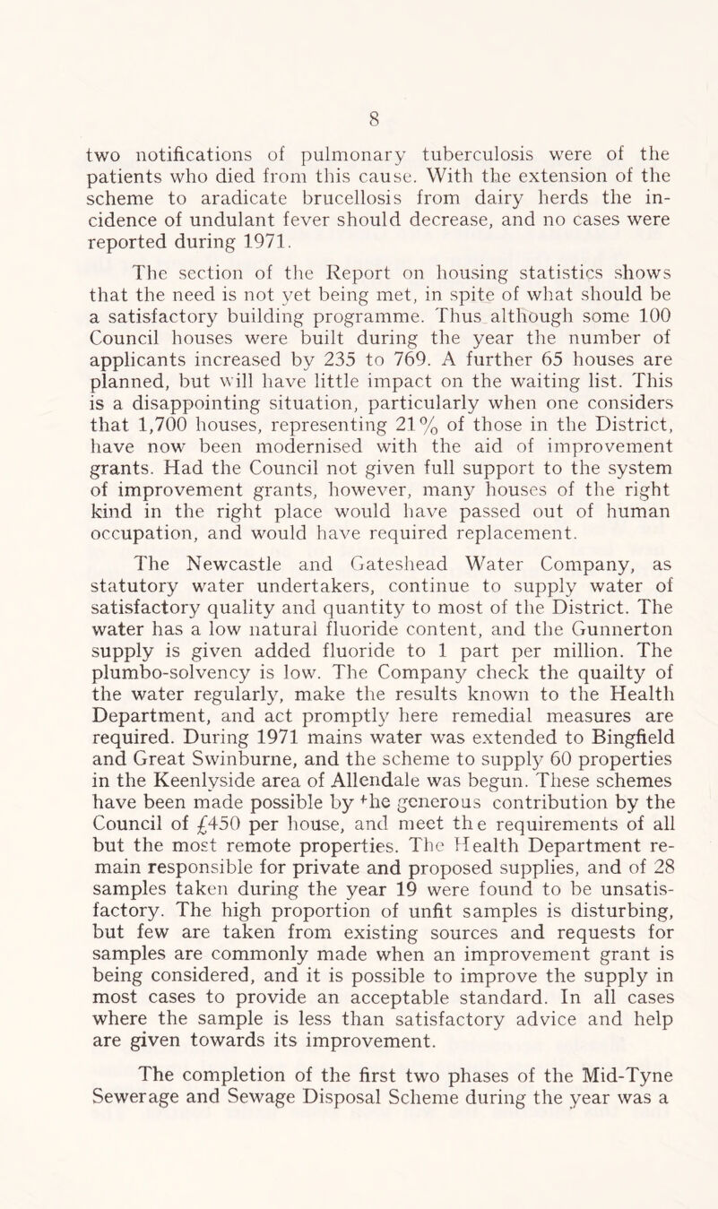 two notifications of pulmonary tuberculosis were of the patients who died from this cause. With the extension of the scheme to aradicate brucellosis from dairy herds the in- cidence of undulant fever should decrease, and no cases were reported during 1971. The section of the Report on housing statistics shows that the need is not yet being met, in spite of what should be a satisfactory building programme. Thus although some 100 Council houses were built during the year the number of applicants increased by 235 to 769. A further 65 houses are planned, but will have little impact on the waiting list. This is a disappointing situation, particularly when one considers that 1,700 houses, representing 21% of those in the District, have now been modernised with the aid of improvement grants. Had the Council not given full support to the system of improvement grants, however, many houses of the right kind in the right place would have passed out of human occupation, and would have required replacement. The Newcastle and Gateshead Water Company, as statutory water undertakers, continue to supply water of satisfactory quality and quantity to most of the District. The water has a low natural fluoride content, and the Gunnerton supply is given added fluoride to 1 part per million. The plumbo-solvency is low. The Company check the quailty of the water regularly, make the results known to the Health Department, and act promptly here remedial measures are required. During 1971 mains water was extended to Bingfield and Great Swinburne, and the scheme to supply 60 properties in the Keenlyside area of Allendale was begun. These schemes have been made possible by fhe generous contribution by the Council of £450 per house, and meet the requirements of all but the most remote properties. The Health Department re- main responsible for private and proposed supplies, and of 28 samples taken during the year 19 were found to be unsatis- factory. The high proportion of unfit samples is disturbing, but few are taken from existing sources and requests for samples are commonly made when an improvement grant is being considered, and it is possible to improve the supply in most cases to provide an acceptable standard. In all cases where the sample is less than satisfactory advice and help are given towards its improvement. The completion of the first two phases of the Mid-Tyne Sewerage and Sewage Disposal Scheme during the year was a