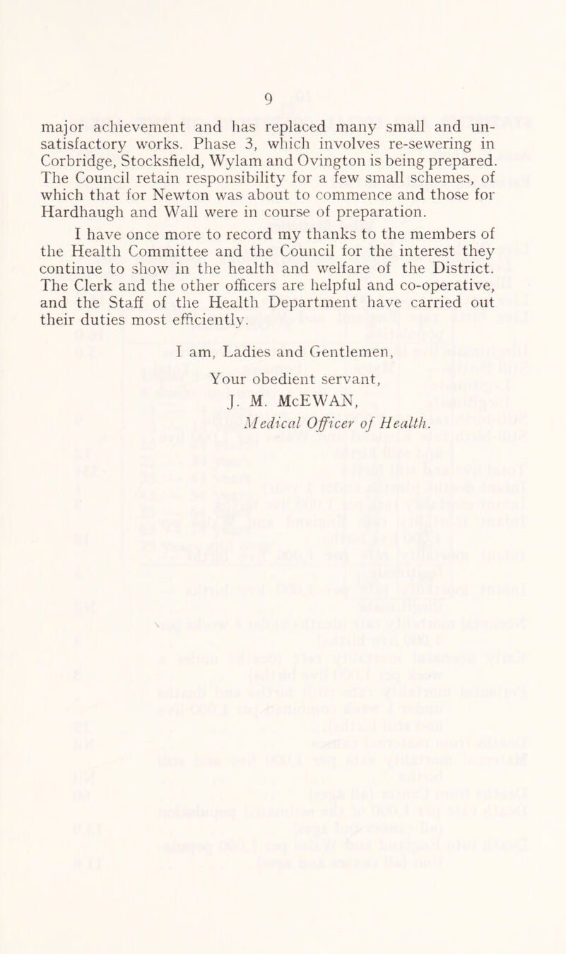 major achievement and has replaced many small and un- satisfactory works. Phase 3, which involves re-sewering in Corbridge, Stocksfield, Wylam and Ovington is being prepared. The Council retain responsibility for a few small schemes, of which that for Newton was about to commence and those for Hardhaugh and Wall were in course of preparation. I have once more to record my thanks to the members of the Health Committee and the Council for the interest they continue to show in the health and welfare of the District. The Clerk and the other officers are helpful and co-operative, and the Staff of the Health Department have carried out their duties most efficiently. I am, Ladies and Gentlemen, Your obedient servant, J. M. McEWAN, Medical Officer of Health. \