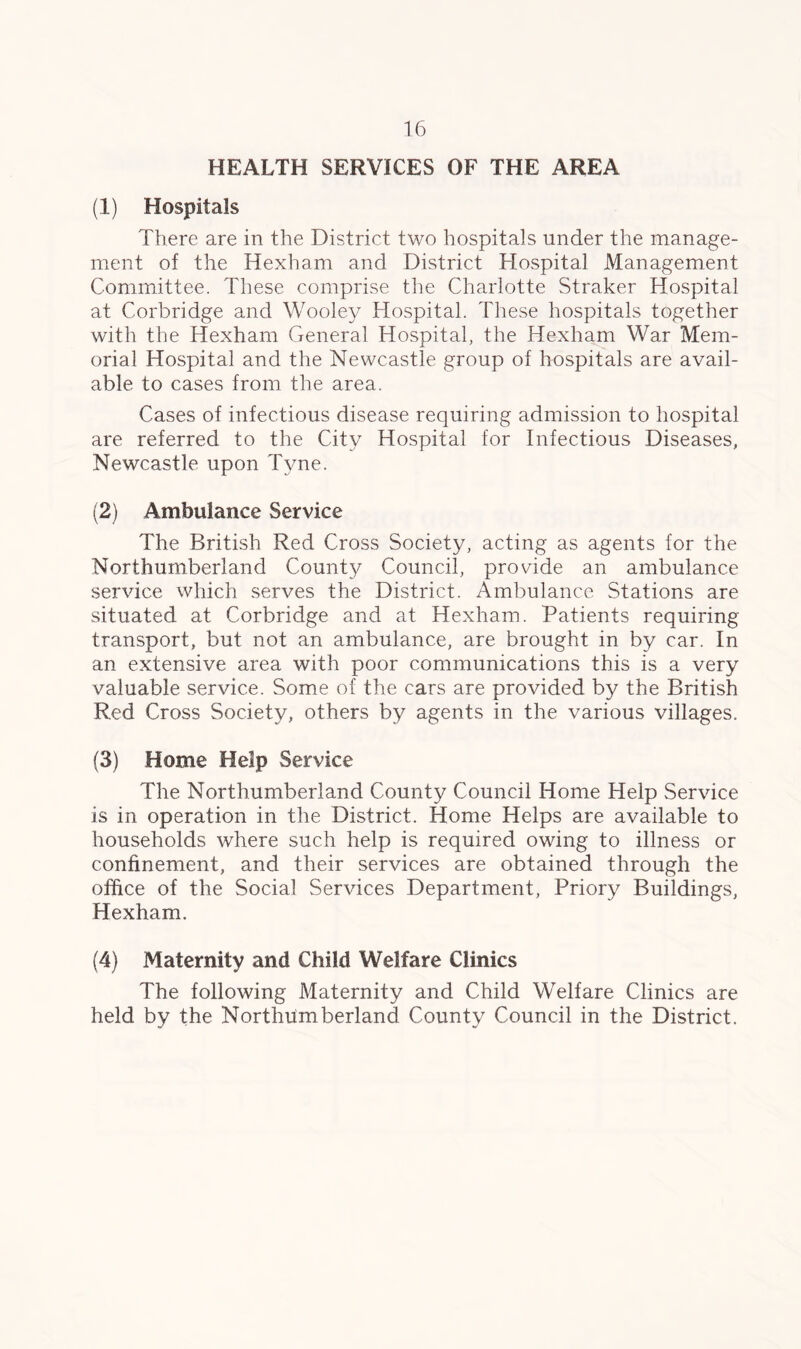 HEALTH SERVICES OF THE AREA (1) Hospitals There are in the District two hospitals under the manage- ment of the Hexham and District Hospital Management Committee. These comprise the Charlotte Straker Hospital at Corbridge and Wooley Hospital. These hospitals together with the Hexham General Hospital, the Hexham War Mem- orial Hospital and the Newcastle group of hospitals are avail- able to cases from the area. Cases of infectious disease requiring admission to hospital are referred to the City Hospital for Infectious Diseases, Newcastle upon Tyne. (2) Ambulance Service The British Red Cross Society, acting as agents for the Northumberland County Council, provide an ambulance service which serves the District. Ambulance Stations are situated at Corbridge and at Hexham. Patients requiring transport, but not an ambulance, are brought in by car. In an extensive area with poor communications this is a very valuable service. Some of the cars are provided by the British Red Cross Society, others by agents in the various villages. (3) Home Help Service The Northumberland County Council Home Help Service is in operation in the District. Home Helps are available to households where such help is required owing to illness or confinement, and their services are obtained through the office of the Social Services Department, Priory Buildings, Hexham. (4) Maternity and Child Welfare Clinics The following Maternity and Child Welfare Clinics are held by the Northumberland County Council in the District.