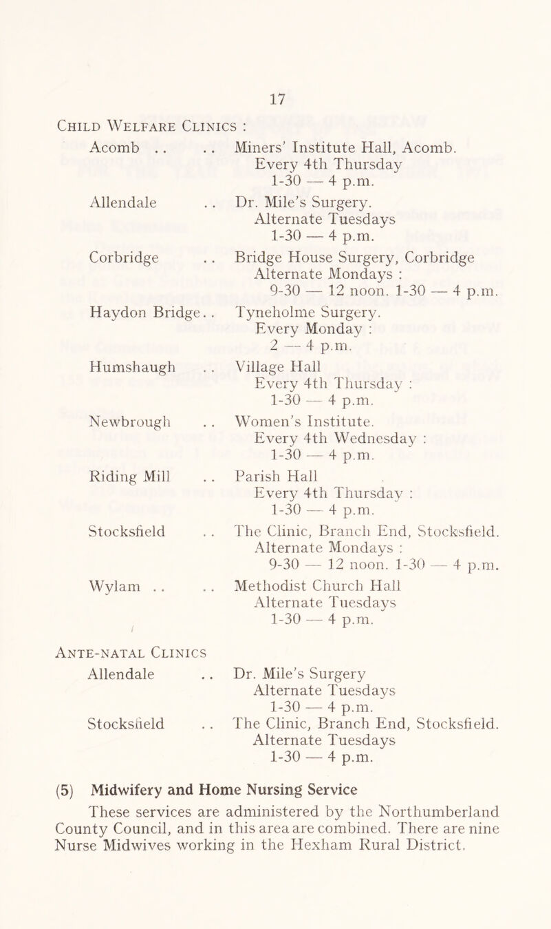 Child Welfare Clinics : Acomb Miners' Institute Hall, Acomb. Every 4th Thursday 1-30 — 4 p.m. Allendale Dr. Mile’s Surgery. Alternate Tuesdays 1-30 — 4 p.m. Corbridge Bridge House Surgery, Corbridge Alternate Mondays : 9-30 — 12 noon. 1-30 — 4 p.m. Haydon Bridge. . Tyneholme Surgery. Every Monday : 2 — 4 p.m. Humshaugh Village Hall Every 4th Thursday : 1-30 — 4 p.m. Newbrough Women’s Institute. Every 4th Wednesday : 1-30 — 4 p.m. Riding Mill Parish Hall Every 4th Thursday : 1-30 — 4 p.m. Stocksfield The Clinic, Branch End, Stocksfield. Alternate Mondays ; 9-30 — 12 noon. 1-30 — 4 p.m. Wylam Methodist Church Hall Alternate Tuesdays / 1-30 — 4 p.m. Ante-natal Clinics Allendale Dr. Mile’s Surgery Alternate Tuesdays Stocksheld 1-30 — 4 p.m. The Clinic, Branch hind, Stocksheld. Alternate Tuesdays 1-30 — 4 p.m. (5) Midwifery and Home Nursing Service These services are administered by the Northumberland County Council, and in this area are combined. There are nine Nurse Midwives working in the Hexham Rural District.