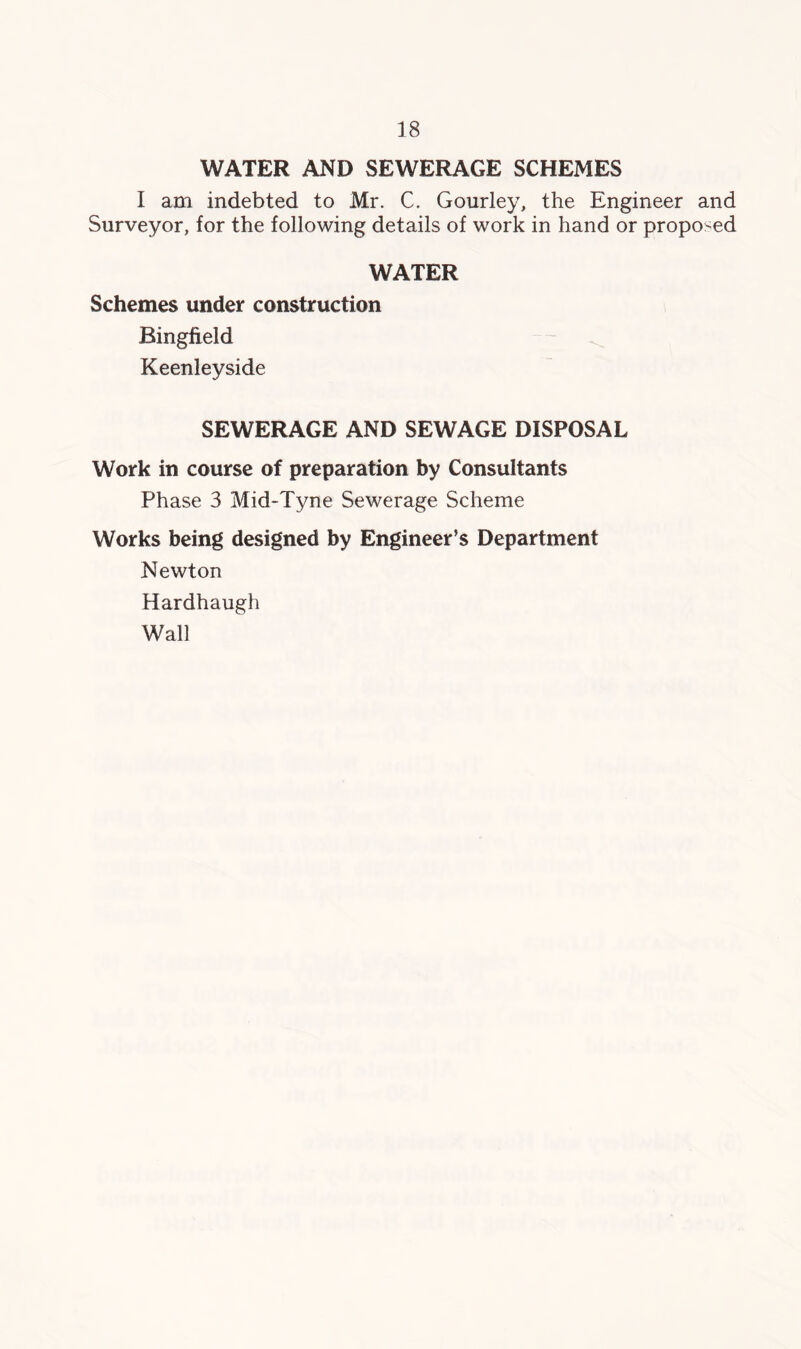 WATER AND SEWERAGE SCHEMES I am indebted to Mr. C. Gourley, the Engineer and Surveyor, for the following details of work in hand or proposed WATER Schemes under construction Bingfield - ^ Keenleyside SEWERAGE AND SEWAGE DISPOSAL Work in course of preparation by Consultants Phase 3 Mid-Tyne Sewerage Scheme Works being designed by Engineer’s Department Newton Hardhaugh Wall