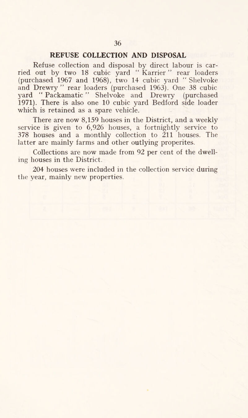 REFUSE COLLECTION AND DISPOSAL Refuse collection and disposal by direct labour is car- ried out by two 18 cubic yard “ Karrier ” rear loaders (purchased 1967 and 1968), two 14 cubic yard “ Shelvoke and Drewry ” rear loaders (purchased 1963). One 38 cubic yard “ Packamatic Shelvoke and Drewry (purchased 1971). There is also one 10 cubic yard Bedford side loader which is retained as a spare vehicle. There are now 8,159 houses in the District, and a weekly service is given to 6,926 houses, a fortnightly service to 378 houses and a monthly collection to 211 houses. The latter are mainly farms and other outlying properites. Collections are now made from 92 per cent of the dwell- ing houses in the District. 204 houses were included in the collection service during the year, mainly new properties.