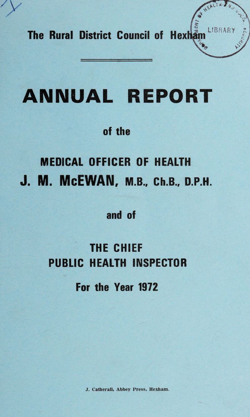 ANNUAL REPORT of the MEDICAL OFFICER OF HEALTH J. M. McEWAN, M.B., Ch.B., D.P.H. and of THE CHIEF PUBLIC HEALTH INSPECTOR For the Year 1972 J. Catherall, Abbey Press, Hexham.