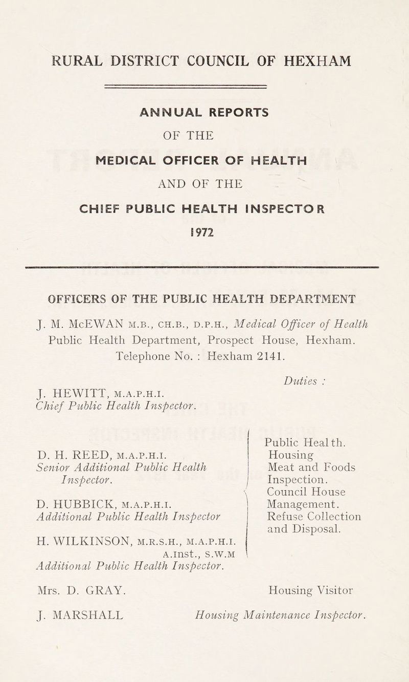 ANNUAL REPORTS OF THE MEDICAL OFFICER OF HEALTH AND OF THE CHIEF PUBLIC HEALTH INSPECTOR 1972 OFFICERS OF THE PUBLIC HEALTH DEPARTMENT J. M. McEWAN M.B., CH.B., D.P.H., Medical Officer of Health Public Health Department, Prospect House, Hexham. Telephone No. : Hexham 2141. Duties : J. HEWITT, M.A.p.H.i. Chief Public Health Inspector. D. H. REED, M.A.P.H.I. Senior Additional Public Health Inspector. | < D. HUBBICK, M.A.P.H.I. ' Additional Public Health Inspector H. WILKINSON, M.R.S.H., m.a.p.h.i. A.inst., S.W.M Additional Public Health Inspector. Mrs. D. GRAY. Housing Visitor J. MARSHALL Housing Maintenance Inspector. Public Health. Housing Meat and Foods Inspection. Council House Management. Refuse Collection and Disposal.