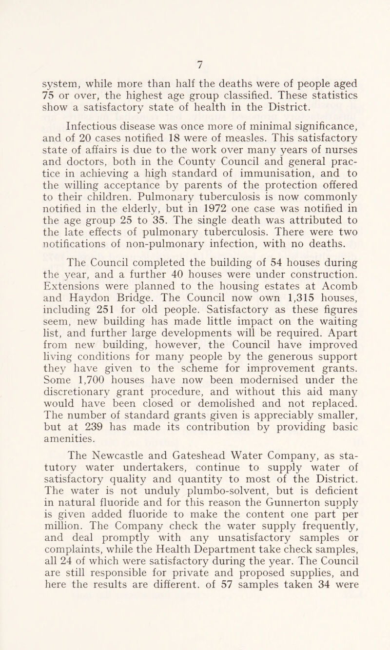 system, while more than half the deaths were of people aged 75 or over, the highest age group classified. These statistics show a satisfactory state of health in the District. Infectious disease was once more of minimal significance, and of 20 cases notified 18 were of measles. This satisfactory state of affairs is due to the work over many years of nurses and doctors, both in the County Council and general prac- tice in achieving a high standard of immunisation, and to the willing acceptance by parents of the protection offered to their children. Pulmonary tuberculosis is now commonly notified in the elderly, but in 1972 one case was notified in the age group 25 to 35. The single death was attributed to the late effects of pulmonary tuberculosis. There were two notifications of non-pulmonary infection, with no deaths. The Council completed the building of 54 houses during the year, and a further 40 houses were under construction. Extensions were planned to the housing estates at Acomb and Haydon Bridge. The Council now own 1,315 houses, including 251 for old people. Satisfactory as these figures seem, new building has made little impact on the waiting list, and further large developments will be required. Apart from new building, however, the Council have improved living conditions for many people by the generous support they have given to the scheme for improvement grants. Some 1,700 houses have now been modernised under the discretionary grant procedure, and without this aid many would have been closed or demolished and not replaced. The number of standard grants given is appreciably smaller, but at 239 has made its contribution by providing basic amenities. The Newcastle and Gateshead Water Company, as sta- tutory water undertakers, continue to supply water of satisfactory quality and quantity to most of the District. The water is not unduly plumbo-solvent, but is deficient in natural fluoride and for this reason the Gunnerton supply is given added fluoride to make the content one part per million. The Company check the water supply frequently, and deal promptly with any unsatisfactory samples or complaints, while the Health Department take check samples, all 24 of which were satisfactory during the year. The Council are still responsible for private and proposed supplies, and here the results are different, of 57 samples taken 34 were
