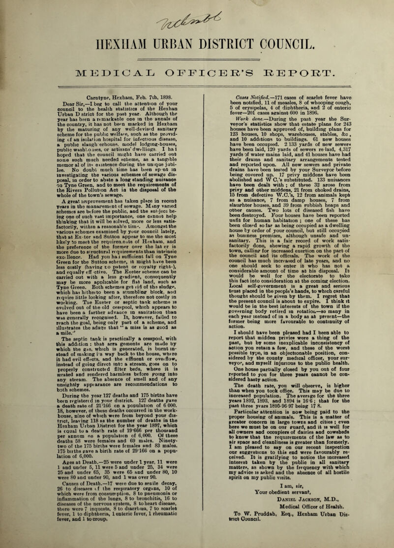 HEXHAM URBAN DISTRICT COUNCIL MKDICA-L OFFICEE’S EEPOET. Carntyne, Hexham, Feb. 7th, 1898. Dear Sir,—I beg to call the attention of your council to the health statistics of the Hexhan Urban D strict for the past year. Although the year has been a remarkable one in the annals of the country, it has not been marked in Hexham by the maturing of any well-devised sanitary scheme for the public welfare, such as the provid- ing c.f an isolation hospital for infectious disease, a public slaugh erhousfl, model lodging-houses, public washhouses, or artisans’dwellings. I hat hoped that the council might have carried out some such much needed scheme, as a tangible memor al of it-i existence during the unique jubi- lee. No doubt much time has been sp -nt in investigating the various schemes of sewage dis- posal, in order to abate a long standing nuisance on Tyne Green, and to meet the requirements of the Rivers Pollution Act in the disposal of the whole of the town’s sewage. A great improvement has taken place in recent years in the management of sewage. Miny varied schemes are before the public, and the sul'jeco be- ing one of such vast importance, one cannot help thinking that it will be solved, more or less satis- factorily, within a reasonable tim-*. Amongst the various schemes examined by your council lately, that at Ex-ter and Sutton appear to me the most likely to meet the requiremeuts of Hexham, and the preference of the former over the lat er is more due to structural requirements than intrinsic excellence. Had yoiihau sufficient fall on Tyue Green for the Sutton scheme, it might have been less costly {having to patent or royalty right-), and equally eff -ctive. The Exeter scheme can be carried out with a less gradient, consequently may be more applicable for flat land, such as Tyne Greeo. Both schemes get lid of the sludge, which has hitherto been a stumbling block, aod require little looking after, therefore not costly in working. Toe Exeter or septic tank scheme is evolved out of the old cesspool, which appears to have been a farther advaace in sanitation than was generally recognised. It, however, failed to reach the goal, being only part of a scheme, aod illustrates the adage that “ a miss is as good as a mile.'’ The septic tank is practically a cesspool, with this addition : that arra gements are made by which the gas, which is generated, is burnt in- stead of making i's way back to the bouse, where it had evil effects, and the effluent or oveiflow, instead of going direct intu a stream, goes on to properly constructed filter beds, where it is aerated and rendered harmless before going into any stream. The absence of smell and of any unsightly appearance are recommendations to both schemes. During the year 127 deaths and 175 births have been registered in your district. 127 deaths gave a death rate of 21*166 on a population of 6 000. 18, however, of these deaths occurred in the work- house, nine of which were from beyond your dis- trict, leaving 118 as the number of deaths in the Hexham Urban District for the year 1897, which is eaual to a death rate of 19'666 per thousand per annum no a population of 6,000. Of these deaths 58 were females and 69 males. Ninety- two of the 175 births were females and 83 males. 175 births gave a birth rate of 29166 on a popu- lation of 6,000. Ages at Death.—25 were under 1 year, 11 were 1 and under 5, 11 were 5 and under 25, 34 were 25 and under 65, 35 were 65 and under 80, 10 were 80 and under 90, and 1 was over 90. Causes of Death.—17 were due to senile decay, 26 to diseases tf the respiratory organs, 10 of which were from consumption, 8 to pneumonia or inflammation of the lungs, 8 to bronchitis, 16 to diseases of the nervous system, 8 to heart disease, there were 7 inquests, 8 to diarrhoea, 7 to scarlet fever, 1 to diphtheria, 1 enteric fever, 1 rheumatic fever, and 1 to croup. Ca>et Notified.—171 cases of scarlet fever have been notified, 11 of measles, 8 of whooping cough, 5 of erysipelas, 4 of diobtheria, and 2 of enteric fever—201 cases against 600 in 1896. Work done.—During the past year the Sur- veyor's statistics show that estate plans for 243 houses have been approved of, building plans for 123 bouses, 10 shops, warehouses, stables, &c, and 10 additions to buildings. 61 new houses have been occupied. 2 133 yards of new sewers have been laid, 120 yards of sewers re laid, 4,317 yards of water mains laid, and 41 houses have had their drains and sanitary arrangements tested and reported upon. All new sewers and private drains have been tested by your Surveyor before being covered up. 17 privy middens have been abolished and W C.’s substituted. 133 nuisances have been dealt with ; of these 32 arose from privy and other middens, 21 from choked drains, 15 from defective W.C.'s, 12 from animals kept as a nuisance, 7 from damp houses, 7 from slaughter houses, and 39 from rubbish heaps and other causes. Two lots of diseased fish have been destroyed. Four houses have been reported unfit for human habitation ; one of these bas been closed so far as being occupied as a dwelling house by order of your council, but still occupied as business premises, although unsafe and un- sanitary. This is a fair record of work satis- factorily done, shewing a rapid growth of the town, calling for increased exertion on the part of the council and its officials. The work of the council has much increased of late years, and no one should seek to enter it who has not a considerable amount of time at bis disposal. It would be well for the electorate to take this fact into consideration at the coming election. Local self-government is a great and serious trust placed io the people’s hands, to which careful thought should be given by them. 1 r^ret that the present council is about to expire. I think it would be iu the best interests of the town if the governiug body retired in rotation—so many in each year instead of in a body as at present—the former being more favourable to continuity of action. I should have been pleased had I been able to report that midden privies were a thing of the past, but by some inexplicable inconsistency of action you retain a few, and these of the worst possible type, in an objectionable position, con- sidered by the county medical officer, your sur- veyor, aud myself injurious to the public health. One house partially closed by you out of four reported to you for three years cannot be con- sidered hasty action. The death rate, you will observe, is higher than when you took office. This may be due to increased population. The average for the three years 1892, 1893, and 1894 is 16'6; that for the past three years 1895-96-97 being 17 8. Particular attention is now being paid to the proper bousing of animals. This is a matter of greater concern in large towns and cities ; even here we must be on our guard, and it is well for all owners and occupiers of dairies and cowsheds to know that the requirements of the law as to air space and cleanliness is greater than formerly. I am pleased to say on our recent inspection our suggestions to this end were favourably re- ceived. It is gratifying to notice the increased interest taken by the public in all sanitary matters, as shown by the frequency with which my advice is asked and the absence of all hostile spirit on my public visits. I am, sir. Your obedient servant, Daniel Jackson, M.D., Medical Officer of Health. To W. Pruddah, Eeq., Hexham Urban Dis- trict Oouncil.