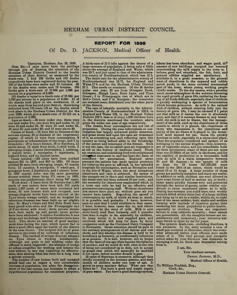 HEXHAM URBAN DISTRICT COUNCIL. Of Dr. D. Carntyne, Hexham, Jan. 28,1899. Dear Sir,—I once more have the privilege through yon of drawing the attention of the Hexham tlrban District Conncil to the health statistics of their district, as measured by the death-rate. 1 find 190 births and 145 deaths respectively have been registered daring the year. 100 of the births were males and 90 females. 66 of the deaths were males and 79 females. 190 births give a birth-rate of 31666 per 1,000 per annum on a population of 6,000. 145 deaths is equal to a death-rate of 24 666 per 1,000 per annum on a population of 6,000. 23 of the deaths took place in the workhouse, 11 of wnich were from beyond your district, these being deducted from 145 leave 134 as the deaths which took place in the Hexham Urban District for the year 1898, which give a death-rate of 22*333 on a population of 6,O0O. Ages at death.—36 were under one, three were one and under five, two were five and under 15, 15 were 15 and under 25, 40 were 25 and under 65, 34 were 65 and under 80, and 15 were above 80. Causes of death.—18 were due to diseases of the nervous system, 24 to diseases of the respiratory organs, of which 11 were from consumption, 8 pueumouia or inflammation of the lungs, and 5 to bronchitis ; 19 to heart disease, 16 to diarrhoea, 13 senile decay, 13 weak from hirth, 3 child birth, 2 whooping cough, 2 acute rheumatism, 1 teething, 1 scarlet fever, 1 erysipelas, 1 diphtheria, 1 typhoid fever, and six inquest cases. Cases notified.—180 cases have been notified against 201 in 1897, and 600 in 1893. Of those notified 96 were from whooping cough, 44 scarlet fever, 23 measles, 8 erysipelas, 4 small-pox, 2 puerperal fever, 2 diphtheria, and 1 enteric fever. In 1897 scarlet fever was the most prevalent disease notified, there being 171 cases; in 1893, measles was predomiaant, there being 447 cases. Work done.—I learn from Mr Surtees that 1,560 yards of new sewers have been laid, 210 yards relaid, 1,007 yards of water main extension laid down, 91 new houses built and occupied, new sewage disposal works have been erected at the Tyne Green sewage outfall, aud an hospital for infectious diseases has been built on an eligible site; St. Mary’s Chare and Hall Stile Bank have been paved with setts, and the Priestpopple enl of Fore Street with wood ; three private streets have been made up and paved; seven privies have been abolished ; 5 stables,6 sculleries, 6 new shops and workshops, aud 5 warehouses have been built. This shows an amount of good sanitary work done during the year, which cannot fail to have a good effect upon the health of the district in the near future. The hospital will be of great service in the event of an outbreak of infectious disease. The method of sewage disposal adopted on Tyne Green is working satisfactorily. Although not quite in full working order the effluent is much improved ; the absence of sludge or refuse simplifies the working and lessens the cost without in any way impairing its effective- ness, thus abating what has been for a long time a serious nuisance. The number of new houses built and occupied would lead one to expect a very considerable increase of population, but after the disappoint- ment of the last census, one hesitates to adopt a hypothetical population for statistical purposes. REPORT FOR 1898 JACKSON, Medical Officer A birth-rate of 31*5 tells against the theory of a large increase of population, it being only a little above the average of Hngland and Wales, which was 29 7, and just equal to that of the administra- tive county of Northumberland, which 'was 31'5. The death-rate for the administrative county of Northumberland was 16 71, for England and Wales 17'4, aad for the Hexham Urban District 22 3. This needs no comment. Of the 36 deaths under one year, 20 are from Gilesgate Bank, Gilesgate, Haugh Lane, Burn Lane, and Tyne Green; 3 in Priestpopple, two of which are in Bell’s Court, and 2 in Eastgate; the remainder are isolated cases, distributed over the other parts of the district. The rate of infantile mortality in the Admini- strative County of Northumberland is 150 6, in England and Wales 156, in the Hexham Urban District 189*4, that is of every 1,000 children born in the districts mentioned the numbers above given die under one year of age respectively. The deaths from consumption are not out of proportion. Daring the year tuberculosis or con- suraption has largely attracted public attention, and great stress laid upon the open air treatment of it, as something new, and reflecting upon this country as being behind alike in the knowledge of the nature and treatment of the disease. Such is not the case, the so-called open air treatment is as old as the history of medicine itself. Fresh air, sunshine, and nourishing food with enlightened clim^MBal treatment is, and has been the basis of treatment for generations. England alone amongst the nations has made special provision for treating the poor so afflicted, in her splendid hospitals for consumption, such as Bromplon and in the Isle of Wight, where the most scrupulous cleanliness and care is enforced. By means of the example set in the^e and similar institutions, the death-rate has been reduced 50 per cent., and the necessity for cleanliness emphasised which in a town can only be had by an effective and permanent scavenging staff. Without cleanliness you cannot have pure air, without pure air you cannot have health. Regarding the spread of consumption by milk, of which we hear so much, it is possible and probable. 1 have, however, seen no case that I could attribute to that cause. 1 have, however, seen cases due to, and others aggravated by the want of milk. Milk is now more freely used than formerly, still I consider less than it ought to be, especially by children. In large towns it is now supplied pure aud sterilised, which will keep for days, by dairy companies such as the Cleveland Dairy Company in Newcastle. Great attention should be paid to the sanitary arrangements of all dairies and cow sheds, and this whether the disease is held to be hereditary as formerly, or conditionally infectious as at present. It is well, however, not to forget that the facta of one age often become the fallacies of another, and we would do well, even at the risk of being not considered up to date, not to accept as gospel that which will assuredly be modified if not upset, before another decade is past. 16 cases of diarrhcea is excessive, although they chiefly occurred in the Autumn quarter, and were mostly of children under one year of age. It points to some sanitary defect. What can that defect be ? You have a good and ample supply of pure water. You have a good drainage system, of Healtli. labour has been abundant, and wages good, th° amount of new buildings occupied has lessened overcrowding, the milk supply to the town is, 1 believe, good and abundant, the fish, fruit, and general edibles supplied are satisfactory. I attribute it, in a great measure, to the general want of cleanliness in the nnpaved and cobble paved yards, in the more crowded tenemented part of the town, where young working people chiefly reside. To the dry season, with a peculiar warm moist atmosphere in the autumn, favouring the rapid growth of germ life, rendering the keep- ing of all foods difficult, especially that of children it quickly undergoing a species of fermentation which become poisonous. As milk is the natural food of children, without entering fully into the history of germ life, I may be excused if I peint out that milk as it leaves the cow is absolutely pure, and that if it conveys disease to any house- hold, the milk is not to blame, but the manage- ment of the milk, such as the cleanliness of those vessels in which it is placed, the cleanliness of those who manipulate it, the cleanliness and parity of the air where it is placed in the house- hold until wanted for use. Germ life quickly develops in milk, especially in a warm close place. They are popularly considered and spoken of as belonging to the animal kingdom; they,however, are of vegetable origin, and are remarkable both for their minuteness, many of them are not more than oae-25,000th of an inch in thickness, and for the rapidity of production in a favourable field such as milk in a warm temperative between 70 and 80 degrees ; in one sample of milk BO kept for 24 hours 557,500,000 were found in the 28th of an ounce, which would be about 10 or 15 drops. A large number of those germs are perfectly harmless and many are useful. In addition to milk, children are soon allowed to have some forms of beef or mutton tea or broth; these again quickly become sour and poisonous through the action of germs, under similar con- ditions to those mentioned above as to milk. Daring last summer you could have seen weekly animals killed within three feet of a large midden and hung up to set in a stable, within six or eight feet of the same midden, both stable and midden teeming with myriads of injurious germs, thus rendering the meat prejudicial to public health, especially to children. These are important factors in your infantile mortality ; these causes are preventable. All the slaughterhouses are un- satisfactory and unsanitary ; your attention has been drawn to them by me for years. The zymotic death-rate, excluding diarrhcea, is not excessive. In the early summer a case of small-pox occurred in Hencotes, which was some- what advanced before your officials were made aware of it. The very prompt and energetic action taken by your Surveyor was fortunate in stamping it out, no fresh case thereafter arising from it. I am. Sir, Your obedient servant, Daniel Jackson, M.D., Medical Officer of Health. To William Pruddah, Esq., Clerk, (&c., Hexham Urban District Council.