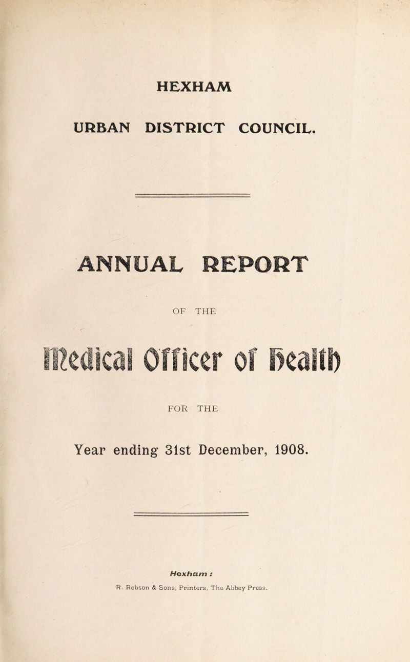 HEXHAM URBAN DISTRICT COUNCIL. ANNUAL REPORT OF THE ffiedica! Officer of RcatfS) FOR THE Year ending 31st December, 1908. Hexham s R. Robson & Sons, Printers, The Abbey Press.