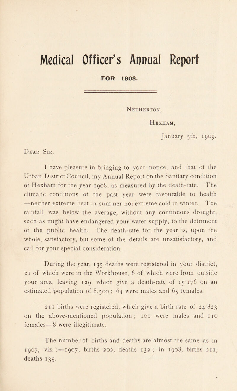 Medical Officer’s Annual Report FOR 1908. Netherton, Hexham, January 5th, 1909. Dear Sir, I have pleasure in bringing to your notice, and that of the Urban District Council, my Annual Report on the Sanitary condition of Hexham for the year 1908, as measured by the death-rate. The climatic conditions of the past year were favourable to health —neither extreme heat in summer nor extreme cold in winter. The rainfall was below the average, without any continuous drought, such as might have endangered your water supply, to the detriment of the public health. The death-rate for the year is, upon the whole, satisfactory, but some of the details are unsatisfactory, and call for your special consideration. During the year, 135 deaths were registered in your district, 21 of which were in the Workhouse, 6 of which were from outside your area, leaving 129, which give a death-rate of 15’176 on an estimated population of 8,500; 64 were males and 65 females. 211 births were registered, which give a birth-rate of 24^823 on the above-mentioned population; loi were males and no females—8 were illegitimate. The number of births and deaths are almost the same as in 1907, viz.;—1907, births 202, deaths 132 ; in 1908, births 211, deaths 135.