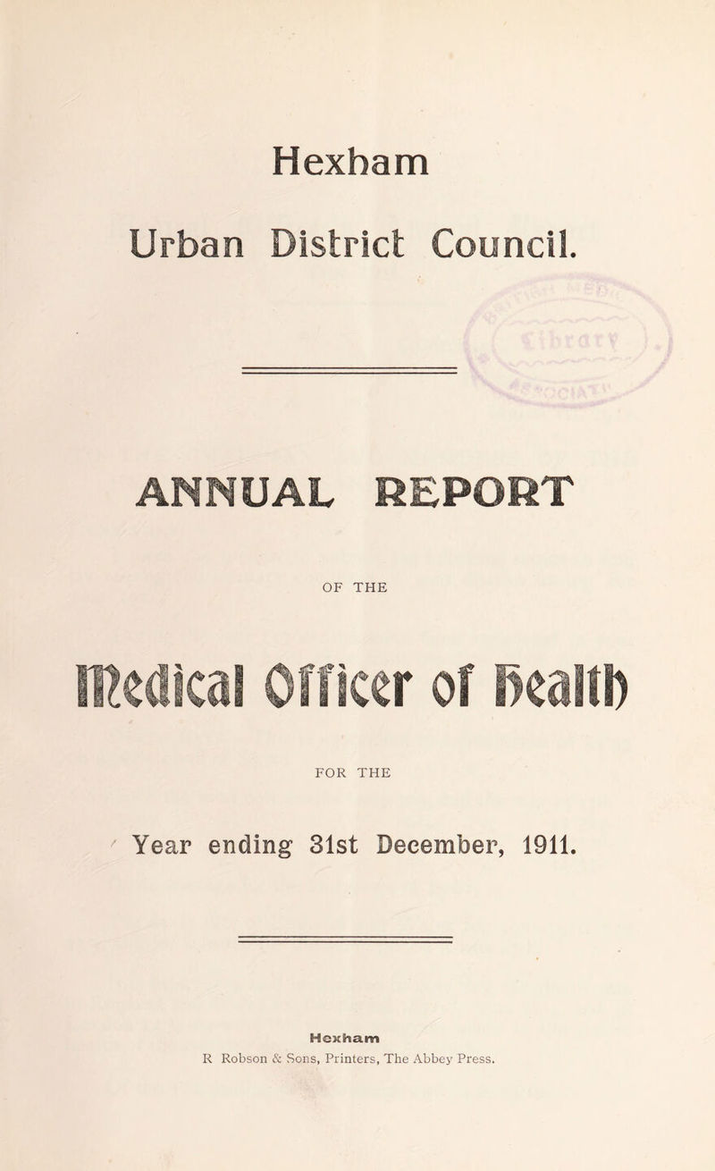 Hexham Urban District Council. ANNUAL REPORT OF THE medical Officer of Beall!) FOR THE Year ending 31st December, 1911. Hexham R Robson & Sons, Printers, The Abbey Press.